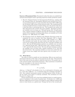 48 CHAPTER 4. ATMOSPHERIC INFLUENCES
Sources of Reanalyzed Data Reanalyzed surface ﬂux data are available from
national meteorological centers operating numerical weather prediction models.
1. The U.S. National Centers for Environmental Predictions, working with
the National Center for Atmospheric Research have produced the ncep/
ncar reanalysis based on 51 years of weather data from 1948 to 2005 using
the 25 January 1995 version of their forecast model. The reanalysis period
is being extended forward to include all date up to the present with about
a three-day delay in producing data sets. The reanalysis uses surface and
ship observations plus sounder data from satellites. Reanalysis products
are available every six hours on a T62 grid having 192 × 94 grid points
with a spatial resolution of 209 km and with 28 vertical levels. Important
subsets of the reanalysis, including surface ﬂuxes, are available on cd–rom
(Kalnay et al. 1996; Kistler et al. 2000).
2. The European Centre for Medium-range Weather Forecasts ecmwf has
reanalyzed 45 years of weather data from September 1957 to August
2002 (era-40) using their forecast model of 2001 (Uppala et al. 2005).
The reanalysis uses mostly the same surface and ship data used by the
ncep/ncar reanalysis plus data from the ers-1 and ers-2 satellites and
ssm/i. The era-40 full-resolution products are available every six hours
on a N80 grid having 160 × 320 grid points with a spatial resolution of
1.125◦
and with 60 vertical levels. The era-40 basic-resolution products
are available every six hours with a spatial resolution of 2.5◦
and with
23 vertical levels. The reanalysis includes an ocean-wave model that cal-
culates ocean wave heights and wave spectra every six hours on a 1.5◦
grid.
4.6 Wind Stress
The wind, by itself, is usually not very interesting. Often we are much more
interested in the force of the wind, or the work done by the wind. The horizontal
force of the wind on the sea surface is called the wind stress. Put another way, it
is the vertical transfer of horizontal momentum. Thus momentum is transferred
from the atmosphere to the ocean by wind stress.
Wind stress T is calculated from:
T = ρa CDU2
10 (4.2)
where ρa = 1.3 kg/m3
is the density of air, U10 is wind speed at 10 meters, and
CD is the drag coeﬃcient. CD is measured using the techniques described in
§5.6. Fast response instruments measure wind ﬂuctuations within 10–20 m of
the sea surface, from which T is directly calculated. The correlation of T with
U2
10 gives CD (ﬁgure 4.6).
Various measurements of CD have been published based on careful measure-
ments of turbulence in the marine boundary layer. Trenberth et al. (1989) and
Harrison (1989) discuss the accuracy of an eﬀective drag coeﬃcient relating wind
stress to wind velocity on a global scale. Perhaps the best of the recently pub-
 
