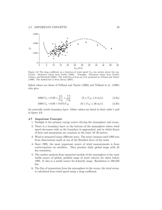 4.7. IMPORTANT CONCEPTS 49
0
0.001
0.002
0.003
CD
U10 (m/s)
5 10 15 200 30 35 40 4525 5550
Figure 4.6 The drag coeﬃcient as a function of wind speed U10 ten meters above the sea.
Circles: Measured values from Smith (1980). Triangles: Measured values from Powell,
Vickery, and Reinhold (2003). The solid line is from eq (4.3) proposed by Yelland and Taylor
(1996). The dashed line is from Jarosz (2007).
lished values are those of Yelland and Taylor (1996) and Yelland et al. (1998)
who give:
1000 CD = 0.29 +
3.1
U10
+
7.7
U2
10
(3 ≤ U10 ≤ 6 m/s) (4.3a)
1000 CD = 0.60 + 0.071 U10 (6 ≤ U10 ≤ 26 m/s) (4.3b)
for neutrally stable boundary layer. Other values are listed in their table 1 and
in ﬁgure 4.6.
4.7 Important Concepts
1. Sunlight is the primary energy source driving the atmosphere and ocean.
2. There is a boundary layer at the bottom of the atmosphere where wind
speed decreases with as the boundary is approached, and in which ﬂuxes
of heat and momentum are constant in the lower 10–20 meters.
3. Wind is measured many diﬀerent ways. The most common until 1995 was
from observations made at sea of the Beaufort force of the wind.
4. Since 1995, the most important source of wind measurements is from
scatterometers on satellites. They produce daily global maps with 25
km resolution.
5. The surface analysis from numerical models of the atmosphere is the most
useful source of global, gridded maps of wind velocity for dates before
1995. It also is a useful source for 6-hourly maps. Resolution is 100-250
km.
6. The ﬂux of momentum from the atmosphere to the ocean, the wind stress,
is calculated from wind speed using a drag coeﬃcient.
 