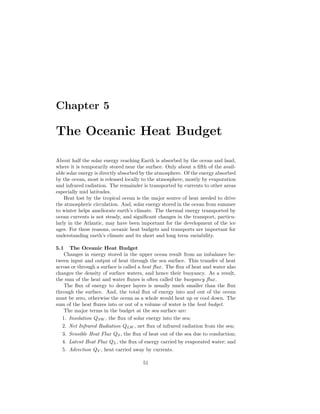 Chapter 5
The Oceanic Heat Budget
About half the solar energy reaching Earth is absorbed by the ocean and land,
where it is temporarily stored near the surface. Only about a ﬁfth of the avail-
able solar energy is directly absorbed by the atmosphere. Of the energy absorbed
by the ocean, most is released locally to the atmosphere, mostly by evaporation
and infrared radiation. The remainder is transported by currents to other areas
especially mid latitudes.
Heat lost by the tropical ocean is the major source of heat needed to drive
the atmospheric circulation. And, solar energy stored in the ocean from summer
to winter helps ameliorate earth’s climate. The thermal energy transported by
ocean currents is not steady, and signiﬁcant changes in the transport, particu-
larly in the Atlantic, may have been important for the development of the ice
ages. For these reasons, oceanic heat budgets and transports are important for
understanding earth’s climate and its short and long term variability.
5.1 The Oceanic Heat Budget
Changes in energy stored in the upper ocean result from an imbalance be-
tween input and output of heat through the sea surface. This transfer of heat
across or through a surface is called a heat ﬂux. The ﬂux of heat and water also
changes the density of surface waters, and hence their buoyancy. As a result,
the sum of the heat and water ﬂuxes is often called the buoyancy ﬂux.
The ﬂux of energy to deeper layers is usually much smaller than the ﬂux
through the surface. And, the total ﬂux of energy into and out of the ocean
must be zero, otherwise the ocean as a whole would heat up or cool down. The
sum of the heat ﬂuxes into or out of a volume of water is the heat budget.
The major terms in the budget at the sea surface are:
1. Insolation QSW , the ﬂux of solar energy into the sea;
2. Net Infrared Radiation QLW , net ﬂux of infrared radiation from the sea;
3. Sensible Heat Flux QS, the ﬂux of heat out of the sea due to conduction;
4. Latent Heat Flux QL, the ﬂux of energy carried by evaporated water; and
5. Advection QV , heat carried away by currents.
51
 