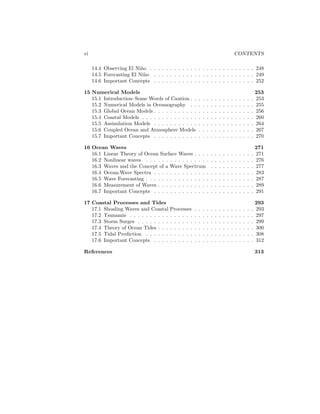 vi CONTENTS
14.4 Observing El Ni˜no . . . . . . . . . . . . . . . . . . . . . . . . . . 248
14.5 Forecasting El Ni˜no . . . . . . . . . . . . . . . . . . . . . . . . . 249
14.6 Important Concepts . . . . . . . . . . . . . . . . . . . . . . . . . 252
15 Numerical Models 253
15.1 Introduction–Some Words of Caution . . . . . . . . . . . . . . . . 253
15.2 Numerical Models in Oceanography . . . . . . . . . . . . . . . . 255
15.3 Global Ocean Models . . . . . . . . . . . . . . . . . . . . . . . . . 256
15.4 Coastal Models . . . . . . . . . . . . . . . . . . . . . . . . . . . . 260
15.5 Assimilation Models . . . . . . . . . . . . . . . . . . . . . . . . . 264
15.6 Coupled Ocean and Atmosphere Models . . . . . . . . . . . . . . 267
15.7 Important Concepts . . . . . . . . . . . . . . . . . . . . . . . . . 270
16 Ocean Waves 271
16.1 Linear Theory of Ocean Surface Waves . . . . . . . . . . . . . . . 271
16.2 Nonlinear waves . . . . . . . . . . . . . . . . . . . . . . . . . . . 276
16.3 Waves and the Concept of a Wave Spectrum . . . . . . . . . . . 277
16.4 Ocean-Wave Spectra . . . . . . . . . . . . . . . . . . . . . . . . . 283
16.5 Wave Forecasting . . . . . . . . . . . . . . . . . . . . . . . . . . . 287
16.6 Measurement of Waves . . . . . . . . . . . . . . . . . . . . . . . . 289
16.7 Important Concepts . . . . . . . . . . . . . . . . . . . . . . . . . 291
17 Coastal Processes and Tides 293
17.1 Shoaling Waves and Coastal Processes . . . . . . . . . . . . . . . 293
17.2 Tsunamis . . . . . . . . . . . . . . . . . . . . . . . . . . . . . . . 297
17.3 Storm Surges . . . . . . . . . . . . . . . . . . . . . . . . . . . . . 299
17.4 Theory of Ocean Tides . . . . . . . . . . . . . . . . . . . . . . . . 300
17.5 Tidal Prediction . . . . . . . . . . . . . . . . . . . . . . . . . . . 308
17.6 Important Concepts . . . . . . . . . . . . . . . . . . . . . . . . . 312
References 313
 