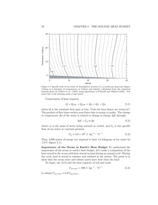 52 CHAPTER 5. THE OCEANIC HEAT BUDGET
4.004.054.104.15
4.20
0o
10o
20o
30o
Temperature(Celsius)
0 10 20 30 40
Salinity
Figure 5.1 Speciﬁc heat of sea water at atmospheric pressure Cp in joules per gram per degree
Celsius as a function of temperature in Celsius and salinity, calculated from the empirical
formula given by Millero et al. (1973) using algorithms in Fofonoﬀ and Millard (1983). The
lower line is the freezing point of salt water.
Conservation of heat requires:
Q = QSW + QLW + QS + QL + QV (5.1)
where Q is the resultant heat gain or loss. Units for heat ﬂuxes are watts/m2
.
The product of ﬂux times surface area times time is energy in joules. The change
in temperature ∆t of the water is related to change in energy ∆E through:
∆E = Cp m ∆t (5.2)
where m is the mass of water being warmed or cooled, and Cp is the speciﬁc
heat of sea water at constant pressure.
Cp ≈ 4.0 × 103
J · kg−1
· ◦
C−1
(5.3)
Thus, 4,000 joules of energy are required to heat 1.0 kilogram of sea water by
1.0◦
C (ﬁgure 5.1).
Importance of the Ocean in Earth’s Heat Budget To understand the
importance of the ocean in earth’s heat budget, let’s make a comparison of the
heat stored in the ocean with heat stored on land during an annual cycle. During
the cycle, heat is stored in summer and released in the winter. The point is to
show that the ocean store and release much more heat than the land.
To begin, use (5.3) and the heat capacity of soil and rocks
Cp(rock) = 800 J · kg−1
· ◦
C−1
(5.4)
to obtain Cp(rock) ≈ 0.2 Cp(water).
 