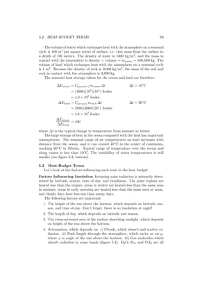 5.2. HEAT-BUDGET TERMS 53
The volume of water which exchanges heat with the atmosphere on a seasonal
cycle is 100 m3
per square meter of surface, i.e. that mass from the surface to
a depth of 100 meters. The density of water is 1000 kg/m3
, and the mass in
contact with the atmosphere is density × volume = mwater = 100, 000 kg. The
volume of land which exchanges heat with the atmosphere on a seasonal cycle
is 1 m3
. Because the density of rock is 3,000 kg/m3
, the mass of the soil and
rock in contact with the atmosphere is 3,000 kg.
The seasonal heat storage values for the ocean and land are therefore:
∆Eocean = Cp(water) mwater ∆t ∆t = 10◦
C
= (4000)(105
)(10◦
) Joules
= 4.0 × 109
Joules
∆Eland = Cp(rock) mrock ∆t ∆t = 20◦
C
= (800)(3000)(20◦
) Joules
= 4.8 × 107
Joules
∆Eocean
∆Eland
= 100
where ∆t is the typical change in temperature from summer to winter.
The large storage of heat in the ocean compared with the land has important
consequences. The seasonal range of air temperatures on land increases with
distance from the ocean, and it can exceed 40◦
C in the center of continents,
reaching 60◦
C in Siberia. Typical range of temperature over the ocean and
along coasts is less than 10◦
C. The variability of water temperatures is still
smaller (see ﬁgure 6.3, bottom).
5.2 Heat-Budget Terms
Let’s look at the factors inﬂuencing each term in the heat budget.
Factors Inﬂuencing Insolation Incoming solar radiation is primarily deter-
mined by latitude, season, time of day, and cloudiness. The polar regions are
heated less than the tropics, areas in winter are heated less than the same area
in summer, areas in early morning are heated less than the same area at noon,
and cloudy days have less sun than sunny days.
The following factors are important:
1. The height of the sun above the horizon, which depends on latitude, sea-
son, and time of day. Don’t forget, there is no insolation at night!
2. The length of day, which depends on latitude and season.
3. The cross-sectional area of the surface absorbing sunlight, which depends
on height of the sun above the horizon.
4. Attenuation, which depends on: i) Clouds, which absorb and scatter ra-
diation. ii) Path length through the atmosphere, which varies as csc ϕ,
where ϕ is angle of the sun above the horizon. iii) Gas molecules which
absorb radiation in some bands (ﬁgure 5.2). H2O, O3, and CO2 are all
 