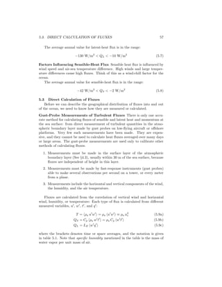 5.3. DIRECT CALCULATION OF FLUXES 57
The average annual value for latent-heat ﬂux is in the range:
−130 W/m2
< QL < −10 W/m2
(5.7)
Factors Inﬂuencing Sensible-Heat Flux Sensible heat ﬂux is inﬂuenced by
wind speed and air-sea temperature diﬀerence. High winds and large temper-
ature diﬀerences cause high ﬂuxes. Think of this as a wind-chill factor for the
ocean.
The average annual value for sensible-heat ﬂux is in the range:
−42 W/m2
< QS < −2 W/m2
(5.8)
5.3 Direct Calculation of Fluxes
Before we can describe the geographical distribution of ﬂuxes into and out
of the ocean, we need to know how they are measured or calculated.
Gust-Probe Measurements of Turbulent Fluxes There is only one accu-
rate method for calculating ﬂuxes of sensible and latent heat and momentum at
the sea surface: from direct measurement of turbulent quantities in the atmo-
spheric boundary layer made by gust probes on low-ﬂying aircraft or oﬀshore
platforms. Very few such measurements have been made. They are expen-
sive, and they cannot be used to calculate heat ﬂuxes averaged over many days
or large areas. The gust-probe measurements are used only to calibrate other
methods of calculating ﬂuxes.
1. Measurements must be made in the surface layer of the atmospheric
boundary layer (See §4.3), usually within 30 m of the sea surface, because
ﬂuxes are independent of height in this layer.
2. Measurements must be made by fast-response instruments (gust probes)
able to make several observations per second on a tower, or every meter
from a plane.
3. Measurements include the horizontal and vertical components of the wind,
the humidity, and the air temperature.
Fluxes are calculated from the correlation of vertical wind and horizontal
wind, humidity, or temperature: Each type of ﬂux is calculated from diﬀerent
measured variables, u′
, w′
, t′
, and q′
:
T = ρa u′
w′
= ρa u′
w′
≡ ρa u2
∗ (5.9a)
QS = Cp ρa w′
t′
= ρa Cp w′
t′
(5.9b)
QL = LE w′
q′
(5.9c)
where the brackets denotes time or space averages, and the notation is given
in table 5.1. Note that speciﬁc humidity mentioned in the table is the mass of
water vapor per unit mass of air.
 