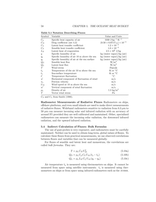 58 CHAPTER 5. THE OCEANIC HEAT BUDGET
Table 5.1 Notation Describing Fluxes
Symbol Variable Value and Units
Cp Speciﬁc heat capacity of air 1030 J·kg−1
·K−1
CD Drag coeﬃcient (see 4.3) (0.50 + 0.071 U10) × 10−3
CL Latent heat transfer coeﬃcient 1.2 × 10−3
CS Sensible heat transfer coeﬃcient 1.0 × 10−3
LE Latent heat of evaporation 2.5 × 106
J/kg
q Speciﬁc humidity of air kg (water vapor)/kg (air)
qa Speciﬁc humidity of air 10 m above the sea kg (water vapor)/kg (air)
qs Speciﬁc humidity of air at the sea surface kg (water vapor)/kg (air)
QS Sensible heat ﬂux W/m2
QL Latent heat ﬂux W/m2
T Wind stress Pascals
ta Temperature of the air 10 m above the sea K or ◦
C
ts Sea-surface temperature K or ◦
C
t′
Temperature ﬂuctuation ◦
C
u′
Horizontal component of ﬂuctuation of wind m/s
u∗ Friction velocity m/s
U10 Wind speed at 10 m above the sea m/s
w′
Vertical component of wind ﬂuctuation m/s
ρa Density of air 1.3 kg/m3
T Vector wind stress Pa
CS and CL from Smith (1988).
Radiometer Measurements of Radiative Fluxes Radiometers on ships,
oﬀshore platforms, and even small islands are used to make direct measurements
of radiative ﬂuxes. Wideband radiometers sensitive to radiation from 0.3 µm to
50 µm can measure incoming solar and infrared radiation with an accuracy of
around 3% provided they are well calibrated and maintained. Other, specialized
radiometers can measure the incoming solar radiation, the downward infrared
radiation, and the upward infrared radiation.
5.4 Indirect Calculation of Fluxes: Bulk Formulas
The use of gust-probes is very expensive, and radiometers must be carefully
maintained. Neither can be used to obtain long-term, global values of ﬂuxes. To
calculate these ﬂuxes from practical measurements, we use observed correlations
between ﬂuxes and variables that can be measured globally.
For ﬂuxes of sensible and latent heat and momentum, the correlations are
called bulk formulas. They are:
T = ρa CD U2
10 (5.10a)
QS = ρa Cp CS U10 (ts − ta) (5.10b)
QL = ρa LE CL U10 (qs − qa) (5.10c)
Air temperature ta is measured using thermometers on ships. It cannot be
measured from space using satellite instruments. ts is measured using ther-
mometers on ships or from space using infrared radiometers such as the avhrr.
 
