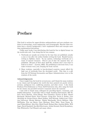 Preface
This book is written for upper-division undergraduates and new graduate stu-
dents in meteorology, ocean engineering, and oceanography. Because these stu-
dents have a diverse background, I have emphasized ideas and concepts more
than mathematical derivations.
Unlike most books, I am distributing this book for free in digital format via
the world-wide web. I am doing this for two reasons:
1. Textbooks are usually out of date by the time they are published, usually
a year or two after the author ﬁnishes writing the book. Randol Larson,
writing in Syllabus, states: “In my opinion, technology textbooks are a
waste of natural resources. They’re out of date the moment they are
published. Because of their short shelf life, students don’t even want to
hold on to them”—(Larson, 2002). By publishing in electronic form, I can
make revisions every year, keeping the book current.
2. Many students, especially in less-developed countries cannot aﬀord the
high cost of textbooks from the developed world. This then is a gift
from the US National Aeronautics and Space Administration nasa to the
students of the world.
Acknowledgements
I have taught from the book for several years, and I thank the many students
in my classes and throughout the world who have pointed out poorly written
sections, ambiguous text, conﬂicting notation, and other errors. I also thank
Professor Fred Schlemmer at Texas A&M Galveston who, after using the book
for his classes, has provided extensive comments about the material.
I also wish to thank many colleagues for providing ﬁgures, comments, and
helpful information. I especially wish to thank Aanderaa Instruments, Bill Al-
lison, Kevin Bartlett, James Berger, Don Chambers, Gerben de Boer, Daniel
Bourgault, Richard Eanes, Peter Etnoyer, Gregg Foti, Nevin S. Fuˇckar, Luiz
Alexandre de Araujo Guerra, Hazel Jenkins, Jody Klymak, Judith Lean, Chris-
tian LeProvost, Brooks Martner, Nikolai Maximenko, Kevin McKone, Mike
McPhaden, Pim van Meurs, Gary Mitchum, Peter Niiler, Nuno Nunes, Is-
mael N´u˜nez-Riboni, Alex Orsi, Mark Powell, Richard Ray, Joachim Ribbe, Will
Sager, David Sandwell, Sea-Bird Electronics, Achim Stoessel, David Stooksbury,
Tom Whitworth, Carl Wunsch and many others.
vii
 
