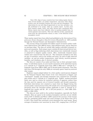 62 CHAPTER 5. THE OCEANIC HEAT BUDGET
Since 1854, ships of many countries have been taking regular observa-
tions of local weather, sea surface temperature, and many other charac-
teristics near the boundary between the ocean and the atmosphere. The
observations by one such ship-of-opportunity at one time and place, usu-
ally incidental to its voyage, make up a marine report. In later years
ﬁxed research vessels, buoys, and other devices have contributed data.
Marine reports have been collected, often in machine-readable form, by
various agencies and countries. That vast collection of data, spanning the
ocean from the mid-nineteenth century to date, is the historical ocean-
atmosphere record.
These marine reports have been edited and published as the International Com-
prehensive Ocean-Atmosphere Data Set icoads (Woodruﬀ et al. 1987) available
through the National Oceanic and Atmospheric Administration.
The icoads release 2.3 includes 213 million reports of marine surface condi-
tions collected from 1784–2005 by buoys, other platform types, and by observers
on merchant ships. The data set include fully quality-controlled (trimmed) re-
ports and summaries. Each unique report contains 22 observed and derived vari-
ables, as well as ﬂags indicating which observations were statistically trimmed
or subjected to adaptive quality control. Here, statistically trimmed means
outliers were removed from the data set. The summaries included in the data
set give 14 statistics, such as the median and mean, for each of eight observed
variables: air and sea surface temperatures, wind velocity, sea-level pressure,
humidity, and cloudiness, plus 11 derived variables.
The data set consists of an easily-used data base at three principal resolu-
tions: 1) individual reports, 2) year-month summaries of the individual reports
in 2◦
latitude by 2◦
longitude boxes from 1800 to 2005 and 1◦
latitude by 1◦
longitude boxes from 1960 to 2005, and 3) decade-month summaries. Note that
data from 1784 through the early 1800s are extremely sparse–based on scattered
ship voyages.
Duplicate reports judged inferior by a ﬁrst quality control process designed
by the National Climatic Data Center ncdc were eliminated or ﬂagged, and
“untrimmed” monthly and decadal summaries were computed for acceptable
data within each 2◦
latitude by 2◦
longitude grid. Tighter, median-smoothed
limits were used as criteria for statistical rejection of apparent outliers from
the data used for separate sets of trimmed monthly and decadal summaries.
Individual observations were retained in report form but ﬂagged during this
second quality control process if they fell outside 2.8 or 3.5 estimated standard-
deviations about the smoothed median applicable to their 2◦
latitude by 2◦
longitude box, month, and 56–, 40–, or 30–year period (i.e., 1854–1990, 1910–
1949, or 1950–1979).
The data are most useful in the northern hemisphere, especially the North
Atlantic. Data are sparse in the southern hemisphere and they are not reliable
south of 30◦
S. Gleckler and Weare (1997) analyzed the accuracy of the icoads
data for calculating global maps and zonal averages of the ﬂuxes from 55◦
N
to 40◦
S. They found that systematic errors dominated the zonal means. Zonal
averages of insolation were uncertain by about 10%, ranging from ±10 W/m2
 
