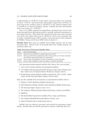 5.5. GLOBAL DATA SETS FOR FLUXES 63
in high latitudes to ±25 W/m2
in the tropics. Long wave ﬂuxes were uncertain
by about ±7 W/m2
. Latent heat ﬂux uncertainties ranged from ±10 W/m2
in
some areas of the northern ocean to ±30 W/m2
in the western tropical ocean
to ±50 W/m2
in western boundary currents. Sensible heat ﬂux uncertainties
tend to be around ±5 − 10 W/m2
.
Josey et al (1999) compared averaged ﬂuxes calculated from icoads with
ﬂuxes calculated from observations made by carefully calibrated instruments on
some ships and buoys. They found that mean ﬂux into the ocean, when averaged
over all the seas surface had errors of ±30 W/m2
. Errors vary seasonally and
by region, and global maps of ﬂuxes require corrections such as those proposed
by DaSilva, Young, and Levitus (1995) shown in ﬁgure 5.7.
Satellite Data Raw data are available from satellite projects, but we need
processed data. Various levels of processed data from satellite projects are
produced (table 5.3):
Table 5.3 Levels of Processed Satellite Data
Level Level of Processing
Level 1 Data from the satellite in engineering units (volts)
Level 2 Data processed into geophysical units (wind speed) at the time and place
the satellite instrument made the observation
Level 3 Level 2 data interpolated to ﬁxed coordinates in time and space
Level 4 Level 3 data averaged in time and space or further processed
The operational meteorological satellites that observe the ocean include:
1. noaa series of polar-orbiting, meteorological satellites;
2. U.S. Defense Meteorological Satellite Program dmsp polar-orbiting satel-
lites, which carry the Special Sensor Microwave/ Imager (ssm/i);
3. Geostationary meteorological satellites operated by noaa (goes), Japan
(gms) and the European Space Agency (meteosats).
Data are also available from instruments on experimental satellites such as:
1. Nimbus-7, Earth Radiation Budget Instruments;
2. Earth Radiation Budget Satellite, Earth Radiation Budget Experiment;
3. The European Space Agency’s ers–1 & 2;
4. The Japanese ADvanced Earth Observing System (adeos) and Midori;
5. QuikScat;
6. The Earth-Observing System satellites Terra, Aqua, and Envisat;
7. The Tropical Rainfall Measuring Mission (trmm); and,
8. Topex/Poseidon and its replacement Jason-1.
Satellite data are collected, processed, and archived by government organi-
zations. Archived data are further processed to produce useful ﬂux data sets.
 
