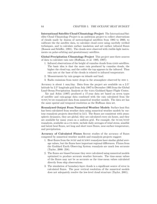 64 CHAPTER 5. THE OCEANIC HEAT BUDGET
International Satellite Cloud Climatology Project The International Sat-
ellite Cloud Climatology Project is an ambitious project to collect observations
of clouds made by dozens of meteorological satellites from 1983 to 2000, to
calibrate the the satellite data, to calculate cloud cover using carefully veriﬁed
techniques, and to calculate surface insolation and net surface infrared ﬂuxes
(Rossow and Schiﬀer, 1991). The clouds were observed with visible-light instru-
ments on polar-orbiting and geostationary satellites.
Global Precipitation Climatology Project This project uses three sources
of data to calculate rain rate (Huﬀman, et al. 1995, 1997):
1. Infrared observations of the height of cumulus clouds from goes satellites.
The basic idea is that the more rain produced by cumulus clouds, the
higher the cloud top, and the colder the top appears in the infrared. Thus
rain rate at the base of the clouds is related to infrared temperature.
2. Measurements by rain gauges on islands and land.
3. Radio emissions from water drops in the atmosphere observed by ssm–i.
Accuracy is about 1 mm/day. Data from the project are available on a 2.5◦
latitude by 2.5◦
longitude grid from July 1987 to December 1995 from the Global
Land Ocean Precipitation Analysis at the nasa Goddard Space Flight Center.
Xie and Arkin (1997) produced a 17-year data set based on seven types
of satellite and rain-gauge data combined with the rain calculated from the
ncep/ncar reanalyzed data from numerical weather models. The data set has
the same spatial and temporal resolution as the Huﬀman data set.
Reanalyzed Output From Numerical Weather Models Surface heat ﬂux
has been calculated from weather data using numerical weather models by var-
ious reanalysis projects described in §4.5. The ﬂuxes are consistent with atmo-
spheric dynamics, they are global, they are calculated every six hours, and they
are available for many years on a uniform grid. For example, the ncar/ncep
reanalysis, available on a cd-rom, include daily averages of wind stress, sensible
and latent heat ﬂuxes, net long and short wave ﬂuxes, near-surface temperature,
and precipitation.
Accuracy of Calculated Fluxes Recent studies of the accuracy of ﬂuxes
computed by numerical weather models and reanalysis projects suggest:
1. Heat ﬂuxes from the ncep and ecmwf reanalyses have similar global aver-
age values, but the ﬂuxes have important regional diﬀerences. Fluxes from
the Goddard Earth Observing System reanalysis are much less accurate
(Taylor, 2000: 258).
2. The ﬂuxes are biased because they were calculated using numerical models
optimized to produce accurate weather forecasts. The time-mean values
of the ﬂuxes may not be as accurate as the time-mean values calculated
directly from ship observations.
3. The simulation of boundary-layer clouds is a signiﬁcant source of error in
calculated ﬂuxes. The poor vertical resolution of the numerical models
does not adequately resolve the low-level cloud structure (Taylor, 2001).
 