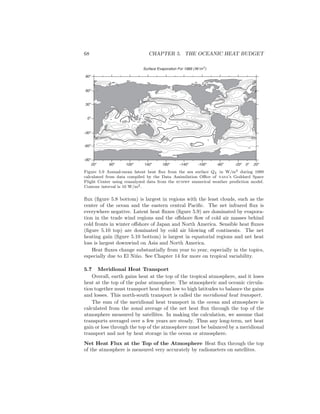 68 CHAPTER 5. THE OCEANIC HEAT BUDGET
Surface Evaporation For 1989 (W/m2
)
50 50 50 50
50
50
100
100
100100
100
50
20o
60o
100o
140o
180o
-140o
-100o
-60o
-20o
20o
-90o
-60o
-30o
0o
30o
60o
90o
0o
Figure 5.9 Annual-mean latent heat ﬂux from the sea surface QL in W/m2 during 1989
calculated from data compiled by the Data Assimilation Oﬃce of nasa’s Goddard Space
Flight Center using reanalyzed data from the ecmwf numerical weather prediction model.
Contour interval is 10 W/m2.
ﬂux (ﬁgure 5.8 bottom) is largest in regions with the least clouds, such as the
center of the ocean and the eastern central Paciﬁc. The net infrared ﬂux is
everywhere negative. Latent heat ﬂuxes (ﬁgure 5.9) are dominated by evapora-
tion in the trade wind regions and the oﬀshore ﬂow of cold air masses behind
cold fronts in winter oﬀshore of Japan and North America. Sensible heat ﬂuxes
(ﬁgure 5.10 top) are dominated by cold air blowing oﬀ continents. The net
heating gain (ﬁgure 5.10 bottom) is largest in equatorial regions and net heat
loss is largest downwind on Asia and North America.
Heat ﬂuxes change substantially from year to year, especially in the topics,
especially due to El Ni˜no. See Chapter 14 for more on tropical variability.
5.7 Meridional Heat Transport
Overall, earth gains heat at the top of the tropical atmosphere, and it loses
heat at the top of the polar atmosphere. The atmospheric and oceanic circula-
tion together must transport heat from low to high latitudes to balance the gains
and losses. This north-south transport is called the meridional heat transport.
The sum of the meridional heat transport in the ocean and atmosphere is
calculated from the zonal average of the net heat ﬂux through the top of the
atmosphere measured by satellites. In making the calculation, we assume that
transports averaged over a few years are steady. Thus any long-term, net heat
gain or loss through the top of the atmosphere must be balanced by a meridional
transport and not by heat storage in the ocean or atmosphere.
Net Heat Flux at the Top of the Atmosphere Heat ﬂux through the top
of the atmosphere is measured very accurately by radiometers on satellites.
 