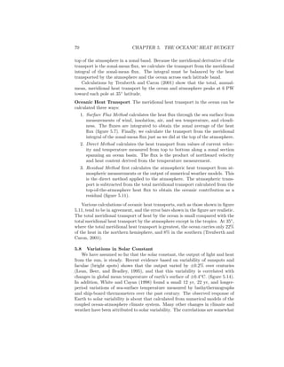70 CHAPTER 5. THE OCEANIC HEAT BUDGET
top of the atmosphere in a zonal band. Because the meridional derivative of the
transport is the zonal-mean ﬂux, we calculate the transport from the meridional
integral of the zonal-mean ﬂux. The integral must be balanced by the heat
transported by the atmosphere and the ocean across each latitude band.
Calculations by Trenberth and Caron (2001) show that the total, annual-
mean, meridional heat transport by the ocean and atmosphere peaks at 6 PW
toward each pole at 35◦
latitude.
Oceanic Heat Transport The meridional heat transport in the ocean can be
calculated three ways:
1. Surface Flux Method calculates the heat ﬂux through the sea surface from
measurements of wind, insolation, air, and sea temperature, and cloudi-
ness. The ﬂuxes are integrated to obtain the zonal average of the heat
ﬂux (ﬁgure 5.7). Finally, we calculate the transport from the meridional
integral of the zonal-mean ﬂux just as we did at the top of the atmosphere.
2. Direct Method calculates the heat transport from values of current veloc-
ity and temperature measured from top to bottom along a zonal section
spanning an ocean basin. The ﬂux is the product of northward velocity
and heat content derived from the temperature measurement.
3. Residual Method ﬁrst calculates the atmospheric heat transport from at-
mospheric measurements or the output of numerical weather models. This
is the direct method applied to the atmosphere. The atmospheric trans-
port is subtracted from the total meridional transport calculated from the
top-of-the-atmosphere heat ﬂux to obtain the oceanic contribution as a
residual (ﬁgure 5.11).
Various calculations of oceanic heat transports, such as those shown in ﬁgure
5.11, tend to be in agreement, and the error bars shown in the ﬁgure are realistic.
The total meridional transport of heat by the ocean is small compared with the
total meridional heat transport by the atmosphere except in the tropics. At 35◦
,
where the total meridional heat transport is greatest, the ocean carries only 22%
of the heat in the northern hemisphere, and 8% in the southern (Trenberth and
Caron, 2001).
5.8 Variations in Solar Constant
We have assumed so far that the solar constant, the output of light and heat
from the sun, is steady. Recent evidence based on variability of sunspots and
faculae (bright spots) shows that the output varied by ±0.2% over centuries
(Lean, Beer, and Bradley, 1995), and that this variability is correlated with
changes in global mean temperature of earth’s surface of ±0.4◦
C. (ﬁgure 5.14).
In addition, White and Cayan (1998) found a small 12 yr, 22 yr, and longer-
period variations of sea-surface temperature measured by bathythermographs
and ship-board thermometers over the past century. The observed response of
Earth to solar variability is about that calculated from numerical models of the
coupled ocean-atmosphere climate system. Many other changes in climate and
weather have been attributed to solar variability. The correlations are somewhat
 