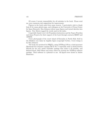 viii PREFACE
Of course, I accept responsibility for all mistakes in the book. Please send
me your comments and suggestions for improvement.
Figures in the book came from many sources. I particularly wish to thank
Link Ji for many global maps, and colleagues at the University of Texas Center
for Space Research. Don Johnson redrew many ﬁgures and turned sketches into
ﬁgures. Trey Morris tagged the words used in the index.
I especially thank nasa’s Jet Propulsion Laboratory and the Topex/Poseidon
and Jason Projects for their support of the book through contracts 960887 and
1205046.
Cover photograph of the resort island of Kurumba in North Male Atoll in
the Maldives was taken by Jagdish Agara (copyright Corbis). Cover design is
by Don Johnson.
The book was produced in LATEX2ε using TeXShop 2.03 on a dual-processor
Macintosh G4 computer running OS-X 10.4. I especially wish to thank Gerben
Wierda for his very useful i-Installer package that made it all possible, and
Richard Koch, Dirk Olmes and many others for writing the TeXShop software
package. Their software is a pleasure to use. All ﬁgures were drawn in Adobe
Illustrator.
 