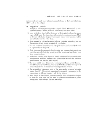 72 CHAPTER 5. THE OCEANIC HEAT BUDGET
controversial, and much more information can be found in Hoyt and Schatten’s
(1997) book on the subject.
5.9 Important Concepts
1. Sunlight is absorbed primarily in the tropical ocean. The amount of sun-
light changes with season, latitude, time of day, and cloud cover.
2. Most of the heat absorbed by the ocean in the tropics is released as water
vapor which heats the atmosphere when water is condenses as rain. Most
of the rain falls in the tropical convergence zones, lesser amounts fall in
mid-latitudes near the polar front.
3. Heat released by rain and absorbed infrared radiation from the ocean are
the primary drivers for the atmospheric circulation.
4. The net heat ﬂux from the ocean is largest in mid-latitudes and oﬀshore
of Japan and New England.
5. Heat ﬂuxes can be measured directly using fast response instruments on
low-ﬂying aircraft, but this is not useful for measuring heat ﬂuxes over
large oceanic regions.
6. Heat ﬂuxes through large regions of the sea surface can be calculated from
bulk formula. Seasonal, regional, and global maps of ﬂuxes are available
based on ship and satellite observations.
7. The most widely used data sets for studying heat ﬂuxes are the Interna-
tional Comprehensive Ocean-Atmosphere Data Set and the reanalysis of
meteorological data by numerical weather prediction models.
8. The atmosphere transports most of the heat needed to warm latitudes
higher than 35◦
. The oceanic meridional transport is comparable to the
atmospheric meridional transport only in the tropics.
9. Solar output is not constant, and the observed small variations in output
of heat and light from the sun seem to produce the changes in global
temperature observed over the past 400 years.
 