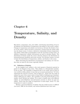 Chapter 6
Temperature, Salinity, and
Density
Heat ﬂuxes, evaporation, rain, river inﬂow, and freezing and melting of sea ice
all inﬂuence the distribution of temperature and salinity at the ocean’s surface.
Changes in temperature and salinity can increase or decrease the density of wa-
ter at the surface, which can lead to convection. If water from the surface sinks
into the deeper ocean, it retains a distinctive relationship between temperature
and salinity which helps oceanographers track the movement of deep water. In
addition, temperature, salinity, and pressure are used to calculate density. The
distribution of density inside the ocean is directly related to the distribution of
horizontal pressure gradients and ocean currents. For all these reasons, we need
to know the distribution of temperature, salinity, and density in the ocean.
Before discussing the distribution of temperature and salinity, let’s ﬁrst de-
ﬁne what we mean by the terms, especially salinity.
6.1 Deﬁnition of Salinity
At the simplest level, salinity is the total amount of dissolved material in
grams in one kilogram of sea water. Thus salinity is a dimensionless quantity.
It has no units. The variability of dissolved salt is very small, and we must be
very careful to deﬁne salinity in ways that are accurate and practical. To better
understand the need for accuracy, look at ﬁgure 6.1. Notice that the range of
salinity for most of the ocean’s water is from 34.60 to 34.80 parts per thousand,
which is 200 parts per million. The variability in the deep North Paciﬁc is even
smaller, about 20 parts per million. If we want to classify water with diﬀerent
salinity, we need deﬁnitions and instruments accurate to about one part per
million. Notice that the range of temperature is much larger, about 1◦
C, and
temperature is easier to measure.
Writing a practical deﬁnition of salinity that has useful accuracy is diﬃcult
(see Lewis, 1980, for the details), and various deﬁnitions have been used.
73
 