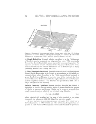 74 CHAPTER 6. TEMPERATURE, SALINITY, AND DENSITY
34.40
34.50
34.70 34.80 34.90
34.60
35.00
PotentialTemperature(Celsius)
Salinity
4 o
3 o
2 o
1 o
0 o
World Ocean
Figure 6.1 Histogram of temperature and salinity of ocean water colder than 4◦C. Height is
proportional to volume. Height of highest peak corresponds to a volume of 26 million cubic
kilometers per bivariate class of 0.1◦C and 0.01. After Worthington (1981: 47).
A Simple Deﬁnition Originally salinity was deﬁned to be the “Totalamount
of dissolved material in grams in one kilogram of sea water.” This is not useful
because the dissolved material is almost impossible to measure in practice. For
example, how do we measure volatile material like gasses? Nor can we evapo-
rate sea-water to dryness because chlorides are lost in the last stages of drying
(Sverdrup, Johnson, and Fleming, 1942: 50).
A More Complete Deﬁnition To avoid these diﬃculties, the International
Council for the Exploration of the Sea set up a commission in 1889 which rec-
ommended that salinity be deﬁned as the “Total amount of solid materials in
grams dissolved in one kilogram of sea water when all the carbonate has been
converted to oxide, the bromine and iodine replaced by chlorine and all organic
matter completely oxidized.” The deﬁnition was published in 1902. This is
useful but diﬃcult to use routinely.
Salinity Based on Chlorinity Because the above deﬁnition was diﬃcult to
implement in practice, because salinity is directly proportional to the amount
of chlorine in sea water, and because chlorine can be measured accurately by a
simple chemical analysis, salinity S was redeﬁned using chlorinity:
S = 0.03 + 1.805 Cl (6.1)
where chlorinity Cl is deﬁned as “the mass of silver required to precipitate
completely the halogens in 0.328 523 4 kg of the sea-water sample.”
As more and more accurate measurements were made, (6.1) turned out to
be too inaccurate. In 1964 unesco and other international organizations ap-
pointed a Joint Panel on Oceanographic Tables and Standards to produce a
 