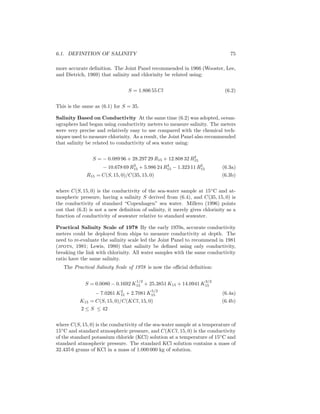 6.1. DEFINITION OF SALINITY 75
more accurate deﬁnition. The Joint Panel recommended in 1966 (Wooster, Lee,
and Dietrich, 1969) that salinity and chlorinity be related using:
S = 1.806 55 Cl (6.2)
This is the same as (6.1) for S = 35.
Salinity Based on Conductivity At the same time (6.2) was adopted, ocean-
ographers had began using conductivity meters to measure salinity. The meters
were very precise and relatively easy to use compared with the chemical tech-
niques used to measure chlorinity. As a result, the Joint Panel also recommended
that salinity be related to conductivity of sea water using:
S = − 0.089 96 + 28.297 29 R15 + 12.808 32 R2
15
− 10.678 69 R3
15 + 5.986 24 R4
15 − 1.323 11 R5
15 (6.3a)
R15 = C(S, 15, 0)/C(35, 15, 0) (6.3b)
where C(S, 15, 0) is the conductivity of the sea-water sample at 15◦
C and at-
mospheric pressure, having a salinity S derived from (6.4), and C(35, 15, 0) is
the conductivity of standard “Copenhagen” sea water. Millero (1996) points
out that (6.3) is not a new deﬁnition of salinity, it merely gives chlorinity as a
function of conductivity of seawater relative to standard seawater.
Practical Salinity Scale of 1978 By the early 1970s, accurate conductivity
meters could be deployed from ships to measure conductivity at depth. The
need to re-evaluate the salinity scale led the Joint Panel to recommend in 1981
(jpots, 1981; Lewis, 1980) that salinity be deﬁned using only conductivity,
breaking the link with chlorinity. All water samples with the same conductivity
ratio have the same salinity.
The Practical Salinity Scale of 1978 is now the oﬃcial deﬁnition:
S = 0.0080 − 0.1692 K
1/2
15 + 25.3851 K15 + 14.0941 K
3/2
15
− 7.0261 K2
15 + 2.7081 K
5/2
15 (6.4a)
K15 = C(S, 15, 0)/C(KCl, 15, 0) (6.4b)
2 ≤ S ≤ 42
where C(S, 15, 0) is the conductivity of the sea-water sample at a temperature of
15◦
C and standard atmospheric pressure, and C(KCl, 15, 0) is the conductivity
of the standard potassium chloride (KCl) solution at a temperature of 15◦
C and
standard atmospheric pressure. The standard KCl solution contains a mass of
32.435 6 grams of KCl in a mass of 1.000 000 kg of solution.
 