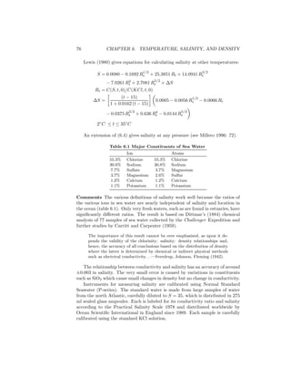 76 CHAPTER 6. TEMPERATURE, SALINITY, AND DENSITY
Lewis (1980) gives equations for calculating salinity at other temperatures:
S = 0.0080 − 0.1692 R
1/2
t + 25.3851 Rt + 14.0941 R
3/2
t
− 7.0261 R2
t + 2.7081 R
5/2
t + ∆S
Rt = C(S, t, 0)/C(KCl, t, 0)
∆S =
(t − 15)
1 + 0.0162 (t − 15)
0.0005 − 0.0056 R
1/2
t − 0.0066 Rt
− 0.0375 R
3/2
t + 0.636 R2
t − 0.0144 R
5/2
t
2◦
C ≤ t ≤ 35◦
C
An extension of (6.4) gives salinity at any pressure (see Millero 1996: 72).
Table 6.1 Major Constituents of Sea Water
Ion Atoms
55.3% Chlorine 55.3% Chlorine
30.8% Sodium 30.8% Sodium
7.7% Sulfate 3.7% Magnesium
3.7% Magnesium 2.6% Sulfur
1.2% Calcium 1.2% Calcium
1.1% Potassium 1.1% Potassium
Comments The various deﬁnitions of salinity work well because the ratios of
the various ions in sea water are nearly independent of salinity and location in
the ocean (table 6.1). Only very fresh waters, such as are found in estuaries, have
signiﬁcantly diﬀerent ratios. The result is based on Dittmar’s (1884) chemical
analysis of 77 samples of sea water collected by the Challenger Expedition and
further studies by Carritt and Carpenter (1959).
The importance of this result cannot be over emphasized, as upon it de-
pends the validity of the chlorinity: salinity: density relationships and,
hence, the accuracy of all conclusions based on the distribution of density
where the latter is determined by chemical or indirect physical methods
such as electrical conductivity. . .—Sverdrup, Johnson, Fleming (1942).
The relationship between conductivity and salinity has an accuracy of around
±0.003 in salinity. The very small error is caused by variations in constituents
such as SiO2 which cause small changes in density but no change in conductivity.
Instruments for measuring salinity are calibrated using Normal Standard
Seawater (P-series). The standard water is made from large samples of water
from the north Atlantic, carefully diluted to S = 35, which is distributed in 275
ml sealed glass ampoules. Each is labeled for its conductivity ratio and salinity
according to the Practical Salinity Scale 1978 and distributed worldwide by
Ocean Scientiﬁc International in England since 1989. Each sample is carefully
calibrated using the standard KCl solution.
 