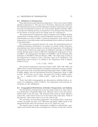 6.2. DEFINITION OF TEMPERATURE 77
6.2 Deﬁnition of Temperature
Many physical processes depend on temperature. A few can be used to deﬁne
absolute temperature T . The unit of T is the kelvin, which has the symbol K.
The fundamental processes used for deﬁning an absolute temperature scale over
the range of temperatures found in the ocean include (Soulen and Fogle, 1997):
1) the gas laws relating pressure to temperature of an ideal gas with corrections
for the density of the gas; and 2) the voltage noise of a resistance R.
The measurement of temperature using an absolute scale is diﬃcult and the
measurement is usually made by national standards laboratories. The absolute
measurements are used to deﬁne a practical temperature scale based on the
temperature of a few ﬁxed points and interpolating devices which are calibrated
at the ﬁxed points.
For temperatures commonly found in the ocean, the interpolating device is
a platinum-resistance thermometer. It consists of a loosely wound, strain-free,
pure platinum wire whose resistance is a function of temperature. It is calibrated
at ﬁxed points between the triple point of equilibrium hydrogen at 13.8033 K
and the freezing point of silver at 961.78 K, including the triple point of water
at 0.060◦
C, the melting point of Gallium at 29.7646◦
C, and the freezing point
of Indium at 156.5985◦
C (Preston-Thomas, 1990). The triple point of water is
the temperature at which ice, water, and water vapor are in equilibrium. The
temperature scale in kelvin T is related to the temperature scale in degrees
Celsius t[◦
C] by:
t [◦
C] = T [K] − 273.15 (6.6)
The practical temperature scale was revised in 1887, 1927, 1948, 1968, and
1990 as more accurate determinations of absolute temperature became accepted.
The most recent scale is the International Temperature Scale of 1990 (its-90).
It diﬀers slightly from the International Practical Temperature Scale of 1968
ipts-68. At 0◦
C they are the same, and above 0◦
C its-90 is slightly cooler.
t90 − t68 = −0.002 at 10◦
C, −0.005 at 20◦
C, −0.007 at 30◦
C and −0.010 at
40◦
C.
Notice that while oceanographers use thermometers calibrated with an ac-
curacy of a millidegree, which is 0.001◦
C, the temperature scale itself has un-
certainties of a few millidegrees.
6.3 Geographical Distribution of Surface Temperature and Salinity
The distribution of temperature at the sea surface tends to be zonal, that is,
it is independent of longitude (ﬁgure 6.2). Warmest water is near the equator,
coldest water is near the poles. The deviations from zonal are small. Equator-
ward of 40◦
, cooler waters tend to be on the eastern side of the basin. North of
this latitude, cooler waters tend to be on the western side.
The anomalies of sea-surface temperature, the deviation from a long term
average, are small, less than 1.5◦
C (Harrison and Larkin, 1998) except in the
equatorial Paciﬁc where the deviations can be 3◦
C (ﬁgure 6.3: top).
The annual range of surface temperature is highest at mid-latitudes, espe-
cially on the western side of the ocean (ﬁgure 6.3: bottom). In the west, cold air
 