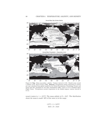 80 CHAPTER 6. TEMPERATURE, SALINITY, AND DENSITY
Annual Mean Sea Surface Salinity
34
34
35
35
35
35
35
35
3637
34
34
34
34
34
33
33
33
33
33
32
32
32
32
32
36
37
35
35
34
34
31
30
30
30
30
30
31
37
33
32
36
34
34
34
36
34
35
3433
3231
35
29
39
20o
60o
100o
140o
180o
-140o
-100o
-60o
-20o
20o
-90o
-60o
-30o
0o
30o
60o
90o
0o
0.5
-0.5 -0.5
-0.5
-1.0
0.5
0.5
1.0
1.5
-1.0
1.5
2.5
0.5
-0.5
2.0
2.5
3.0
0.5
0.5
0.5
-0.5
-1.0
-0.50.5
1.5
2.0
2.0
-0.5
-1.0
-0.5
0.5
-1.0
0.5 1.0
0.5
1.0
1.5
0.5
0.5
Annual Mean Precipitation – Evaporation (m/yr)
20o
60o
100o
140o
180o
-140o
-100o
-60o
-20o
20o
-90o
-60o
-30o
0o
30o
60o
90o
0o
Figure 6.4 Top: Mean sea-surface salinity. Contour interval is 0.25. Shaded areas exceed
a salinity of 36. From Levitus (1982). Bottom: Precipitation minus evaporation in meters
per year calculated from global rainfall by the Global Precipitation Climatology Project and
latent heat ﬂux calculated by the Data Assimilation Oﬃce, both at nasa’s Goddard Space
Flight Center. Precipitation exceeds evaporation in the shaded regions, contour interval is
0.5 m.
ocean’s waters is: t = 3.5◦
C. The mean salinity is S = 34.7. The distribution
about the mean is small: 50% of the water is in the range:
1.3◦
C < t < 3.8◦
C
34.6 < S < 34.8
 