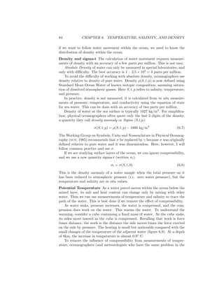 84 CHAPTER 6. TEMPERATURE, SALINITY, AND DENSITY
if we want to follow water movement within the ocean, we need to know the
distribution of density within the ocean.
Density and sigma-t The calculation of water movement requires measure-
ments of density with an accuracy of a few parts per million. This is not easy.
Absolute Density of water can only be measured in special laboratories, and
only with diﬃculty. The best accuracy is 1 : 2.5 × 105
= 4 parts per million.
To avoid the diﬃculty of working with absolute density, oceanographers use
density relative to density of pure water. Density ρ(S, t, p) is now deﬁned using
Standard Mean Ocean Water of known isotopic composition, assuming satura-
tion of dissolved atmospheric gasses. Here S, t, p refers to salinity, temperature,
and pressure.
In practice, density is not measured, it is calculated from in situ measure-
ments of pressure, temperature, and conductivity using the equation of state
for sea water. This can be done with an accuracy of two parts per million.
Density of water at the sea surface is typically 1027 kg/m3
. For simpliﬁca-
tion, physical oceanographers often quote only the last 2 digits of the density,
a quantity they call density anomaly or Sigma (S,t,p):
σ(S, t, p) = ρ(S, t, p) − 1000 kg/m3
(6.7)
The Working Group on Symbols, Units and Nomenclature in Physical Oceanog-
raphy (sun, 1985) recommends that σ be replaced by γ because σ was originally
deﬁned relative to pure water and it was dimensionless. Here, however, I will
follow common practice and use σ.
If we are studying surface layers of the ocean, we can ignore compressibility,
and we use a new quantity sigma-t (written σt):
σt = σ(S, t, 0) (6.8)
This is the density anomaly of a water sample when the total pressure on it
has been reduced to atmospheric pressure (i.e. zero water pressure), but the
temperature and salinity are in situ values.
Potential Temperature As a water parcel moves within the ocean below the
mixed layer, its salt and heat content can change only by mixing with other
water. Thus we can use measurements of temperature and salinity to trace the
path of the water. This is best done if we remove the eﬀect of compressibility.
As water sinks, pressure increases, the water is compressed, and the com-
pression does work on the water. This warms the water. To understand the
warming, consider a cube containing a ﬁxed mass of water. As the cube sinks,
its sides move inward as the cube is compressed. Recalling that work is force
times distance, the work is the distance the side moves times the force exerted
on the side by pressure. The heating is small but noticeable compared with the
small changes of the temperature of the adjacent water (ﬁgure 6.9). At a depth
of 8km, the increase in temperature is almost 0.9◦
C.
To remove the inﬂuence of compressibility from measurements of temper-
ature, oceanographers (and meteorologists who have the same problem in the
 