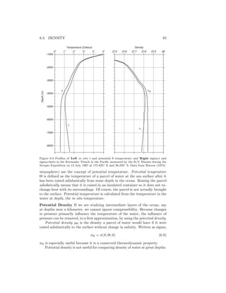 6.5. DENSITY 85
σt
t
θ σθ
Density
2827.5 27.6 27.7 27.927.8
-8000
-7000
-6000
-5000
-3000
-2000
-1000
5o
0o
Temperature (Celsius)
1o
2o
3o
4o
-4000
Depth(m)
Figure 6.9 Proﬁles of Left in situ t and potential θ temperature and Right sigma-t and
sigma-theta in the Kermadec Trench in the Paciﬁc measured by the R/V Eltanin during the
Scorpio Expedition on 13 July 1967 at 175.825◦ E and 28.258◦ S. Data from Warren (1973).
atmosphere) use the concept of potential temperature. Potential temperature
Θ is deﬁned as the temperature of a parcel of water at the sea surface after it
has been raised adiabatically from some depth in the ocean. Raising the parcel
adiabatically means that it is raised in an insulated container so it does not ex-
change heat with its surroundings. Of course, the parcel is not actually brought
to the surface. Potential temperature is calculated from the temperature in the
water at depth, the in situ temperature.
Potential Density If we are studying intermediate layers of the ocean, say
at depths near a kilometer, we cannot ignore compressibility. Because changes
in pressure primarily inﬂuence the temperature of the water, the inﬂuence of
pressure can be removed, to a ﬁrst approximation, by using the potential density.
Potential density ρΘ is the density a parcel of water would have if it were
raised adiabatically to the surface without change in salinity. Written as sigma,
σΘ = σ(S, Θ, 0) (6.9)
σΘ is especially useful because it is a conserved thermodynamic property.
Potential density is not useful for comparing density of water at great depths.
 
