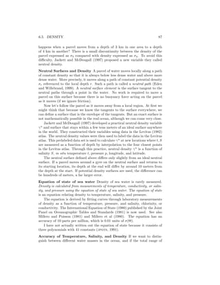 6.5. DENSITY 87
happens when a parcel moves from a depth of 3 km in one area to a depth
of 4 km in another? There is a small discontinuity between the density of the
parcel expressed as σ3 compared with density expressed as σ4. To avoid this
diﬃculty, Jackett and McDougall (1997) proposed a new variable they called
neutral density.
Neutral Surfaces and Density A parcel of water moves locally along a path
of constant density so that it is always below less dense water and above more
dense water. More precisely, it moves along a path of constant potential density
σr referenced to the local depth r. Such a path is called a neutral path (Eden
and Willebrand, 1999). A neutral surface element is the surface tangent to the
neutral paths through a point in the water. No work is required to move a
parcel on this surface because there is no buoyancy force acting on the parcel
as it moves (if we ignore friction).
Now let’s follow the parcel as it moves away from a local region. At ﬁrst we
might think that because we know the tangents to the surface everywhere, we
can deﬁne a surface that is the envelope of the tangents. But an exact surface is
not mathematically possible in the real ocean, although we can come very close.
Jackett and McDougall (1997) developed a practical neutral density variable
γn
and surface that stays within a few tens meters of an ideal surface anywhere
in the world. They constructed their variables using data in the Levitus (1982)
atlas. The neutral density values were then used to label the data in the Levitus
atlas. This prelabeled data set is used to calculate γn
at new locations where t, S
are measured as a function of depth by interpolation to the four closest points
in the Levitus atlas. Through this practice, neutral density γn
is a function of
salinity S, in situ temperature t, pressure p, longitude, and latitude.
The neutral surface deﬁned above diﬀers only slightly from an ideal neutral
surface. If a parcel moves around a gyre on the neutral surface and returns to
its starting location, its depth at the end will diﬀer by around 10 meters from
the depth at the start. If potential density surfaces are used, the diﬀerence can
be hundreds of meters, a far larger error.
Equation of state of sea water Density of sea water is rarely measured.
Density is calculated from measurements of temperature, conductivity, or salin-
ity, and pressure using the equation of state of sea water. The equation of state
is an equation relating density to temperature, salinity, and pressure.
The equation is derived by ﬁtting curves through laboratory measurements
of density as a function of temperature, pressure, and salinity, chlorinity, or
conductivity. The International Equation of State (1980) published by the Joint
Panel on Oceanographic Tables and Standards (1981) is now used. See also
Millero and Poisson (1981) and Millero et al (1980). The equation has an
accuracy of 10 parts per million, which is 0.01 units of σ(Θ).
I have not actually written out the equation of state because it consists of
three polynomials with 41 constants (jpots, 1991).
Accuracy of Temperature, Salinity, and Density If we want to distin-
guish between diﬀerent water masses in the ocean, and if the total range of
 