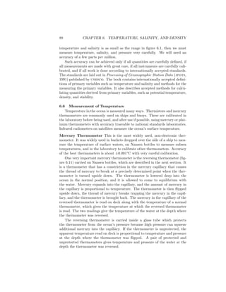 88 CHAPTER 6. TEMPERATURE, SALINITY, AND DENSITY
temperature and salinity is as small as the range in ﬁgure 6.1, then we must
measure temperature, salinity, and pressure very carefully. We will need an
accuracy of a few parts per million.
Such accuracy can be achieved only if all quantities are carefully deﬁned, if
all measurements are made with great care, if all instruments are carefully cali-
brated, and if all work is done according to internationally accepted standards.
The standards are laid out in Processing of Oceanographic Station Data (jpots,
1991) published by unesco. The book contains internationally accepted deﬁni-
tions of primary variables such as temperature and salinity and methods for the
measuring the primary variables. It also describes accepted methods for calcu-
lating quantities derived from primary variables, such as potential temperature,
density, and stability.
6.6 Measurement of Temperature
Temperature in the ocean is measured many ways. Thermistors and mercury
thermometers are commonly used on ships and buoys. These are calibrated in
the laboratory before being used, and after use if possible, using mercury or plat-
inum thermometers with accuracy traceable to national standards laboratories.
Infrared radiometers on satellites measure the ocean’s surface temperature.
Mercury Thermometer This is the most widely used, non-electronic ther-
mometer. It was widely used in buckets dropped over the side of a ship to mea-
sure the temperature of surface waters, on Nansen bottles to measure subsea
temperatures, and in the laboratory to calibrate other thermometers. Accuracy
of the best thermometers is about ±0.001◦
C with very careful calibration.
One very important mercury thermometer is the reversing thermometer (ﬁg-
ure 6.11) carried on Nansen bottles, which are described in the next section. It
is a thermometer that has a constriction in the mercury capillary that causes
the thread of mercury to break at a precisely determined point when the ther-
mometer is turned upside down. The thermometer is lowered deep into the
ocean in the normal position, and it is allowed to come to equilibrium with
the water. Mercury expands into the capillary, and the amount of mercury in
the capillary is proportional to temperature. The thermometer is then ﬂipped
upside down, the thread of mercury breaks trapping the mercury in the capil-
lary, and the thermometer is brought back. The mercury in the capillary of the
reversed thermometer is read on deck along with the temperature of a normal
thermometer, which gives the temperature at which the reversed thermometer
is read. The two readings give the temperature of the water at the depth where
the thermometer was reversed.
The reversing thermometer is carried inside a glass tube which protects
the thermometer from the ocean’s pressure because high pressure can squeeze
additional mercury into the capillary. If the thermometer is unprotected, the
apparent temperature read on deck is proportional to temperature and pressure
at the depth where the thermometer was ﬂipped. A pair of protected and
unprotected thermometers gives temperature and pressure of the water at the
depth the thermometer was reversed.
 