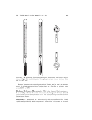 6.6. MEASUREMENT OF TEMPERATURE 89
2
1
0
1
2
3
4
5
6
7
8
9
1 1
10
4 1
12
13
15
0 6
0 5
0 4
0 3
0
0 2
0 1
10
2
1
0
1
2
3
4
5
6
7
8
9
1 1
10
4 1
12
13
15
0 6
0 5
0 4
0 3
0
0 2
0 1
10
Figure 6.11 Left: Protected and unprotected reversing thermometers is set position, before
reversal. Right: The constricted part of the capillary in set and reversed positions. After
von Arx (1962: 259).
Pairs of reversing thermometers carried on Nansen bottles were the primary
source of subsea measurements of temperature as a function of pressure from
around 1900 to 1970.
Platinum Resistance Thermometer This is the standard for temperature.
It is used by national standards laboratories to interpolate between deﬁned
points on the practical temperature scale. It is used primarily to calibrate other
temperature sensors.
Thermistor A thermistor is a semiconductor having resistance that varies
rapidly and predictably with temperature. It has been widely used on moored
 