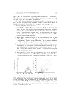 6.6. MEASUREMENT OF TEMPERATURE 91
mode. Data are also averaged to produce observations from 4 × 4 km pixels.
These data are stored by the satellite and later transmitted to noaa receiving
stations. This is the Global Area Coverage mode.
The swath width is suﬃciently wide that the satellite views the entire earth
twice per day, at approximately 09:00 AM and 9:00 PM local time. Areas at
high latitudes may be observed as often as eight or more times per day.
The most important errors are due to:
1. Unresolved or undetected clouds: Large, thick clouds are obvious in the
images of water temperature Thin clouds such as low stratus and high
cirrus produce much small errors that are diﬃcult or almost impossible to
detect. Clouds smaller in diameter than 1 km, such as trade-wind cumuli,
are also diﬃcult to detect. Special techniques have been developed for
detecting small clouds (ﬁgure 6.12).
2. Water vapor, which absorbs part of the energy radiated from the sea
surface: Water vapor reduces the apparent temperature of the sea surface.
The inﬂuence is diﬀerent in the 10.8 µm and 12.0 µm channels, allowing
the diﬀerence in the two signals to be used to reduce the error.
3. Aerosols, which absorb infrared radiation. They radiate at temperatures
found high in the atmosphere. Stratospheric aerosols generated by vol-
canic eruptions can lower the observed temperatures by up to a few de-
grees Celsius. Dust particles carried over the Atlantic from Saharan dust
storms can also cause errors.
4. Skin temperature errors. The infrared radiation seen by the instrument
comes from a layer at the sea surface that is only a few micrometers thick.
The temperature in this layer is not quite the same as temperature a meter
4
T11 - T3.7T11
6
5
4
3
2
1
0
0
Local Mean Temperature Difference (K)
321
LocalMaximumDifference
10
5
0
270 275 280 285 290 295
LocalStandardDeviation
Local Mean Temperature (K)
Figure 6.12 The inﬂuence of clouds on infrared observations. Left: The standard deviation
of the radiance from small, partly cloudy areas each containing 64 pixels. The feet of the
arch-like distribution of points are the sea-surface and cloud-top temperatures. After Coakley
and Bretherton (1982). Right: The maximum diﬀerence between local values of T11 − T3.7
and the local mean values of the same quantity. Values inside the dashed box indicate
cloud-free pixels. T11 and T3.7 are the apparent temperatures at 11.0 and 3.7 µm (data from
K. Kelly). After Stewart (1985: 137).
 