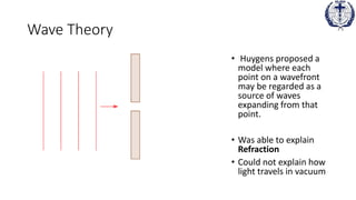 Wave Theory
• Huygens proposed a
model where each
point on a wavefront
may be regarded as a
source of waves
expanding from that
point.
• Was able to explain
Refraction
• Could not explain how
light travels in vacuum
 