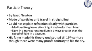 Particle Theory
• By Isaac Newton
• Made of particles and travel in straight line
• Could not explain refraction clearly with particles.
• Medium like glasses attract light and make them bend.
• Light in a transparent medium is always greater than the
speed of light in a vacuum.
• His fame made his theory undisputed till 19th century
though there were many proofs contrary to his theory.
 