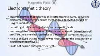 Electromagnetic theory
• Maxwell showed that light was an electromagnetic wave, conveying
electromagnetic energy and not mechanical energy as believed by
Huygens and others.
• He said light is fluctuating electric and magnetic fields.
• He showed that the variation of electric and magnetic intensities had
precisely the same characteristics as a transverse wave motion.
• He also showed that no medium was necessary for the propagation of
electromagnetic waves.
• Could not explain photoelectric effect
 