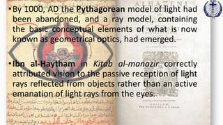 •By 1000, AD the Pythagorean model of light had
been abandoned, and a ray model, containing
the basic conceptual elements of what is now
known as geometrical optics, had emerged.
•Ibn al-Haytham in Kitab al-manazir correctly
attributed vision to the passive reception of light
rays reflected from objects rather than an active
emanation of light rays from the eyes.
 