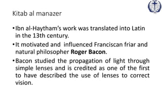 Kitab al manazer
•Ibn al-Haytham’s work was translated into Latin
in the 13th century.
•It motivated and influenced Franciscan friar and
natural philosopher Roger Bacon.
•Bacon studied the propagation of light through
simple lenses and is credited as one of the first
to have described the use of lenses to correct
vision.
 