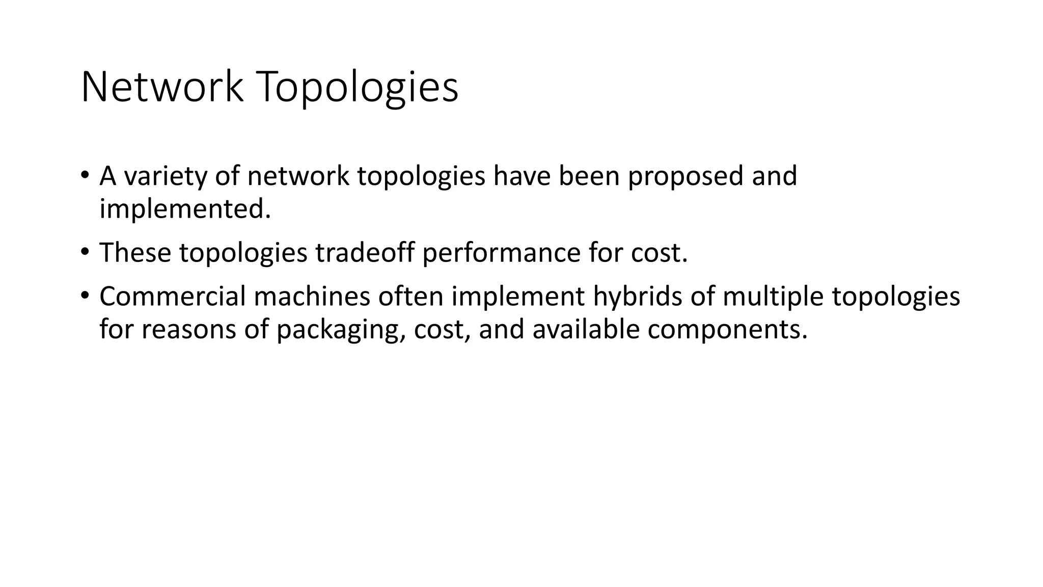Network Topologies
• A variety of network topologies have been proposed and
implemented.
• These topologies tradeoff performance for cost.
• Commercial machines often implement hybrids of multiple topologies
for reasons of packaging, cost, and available components.
 