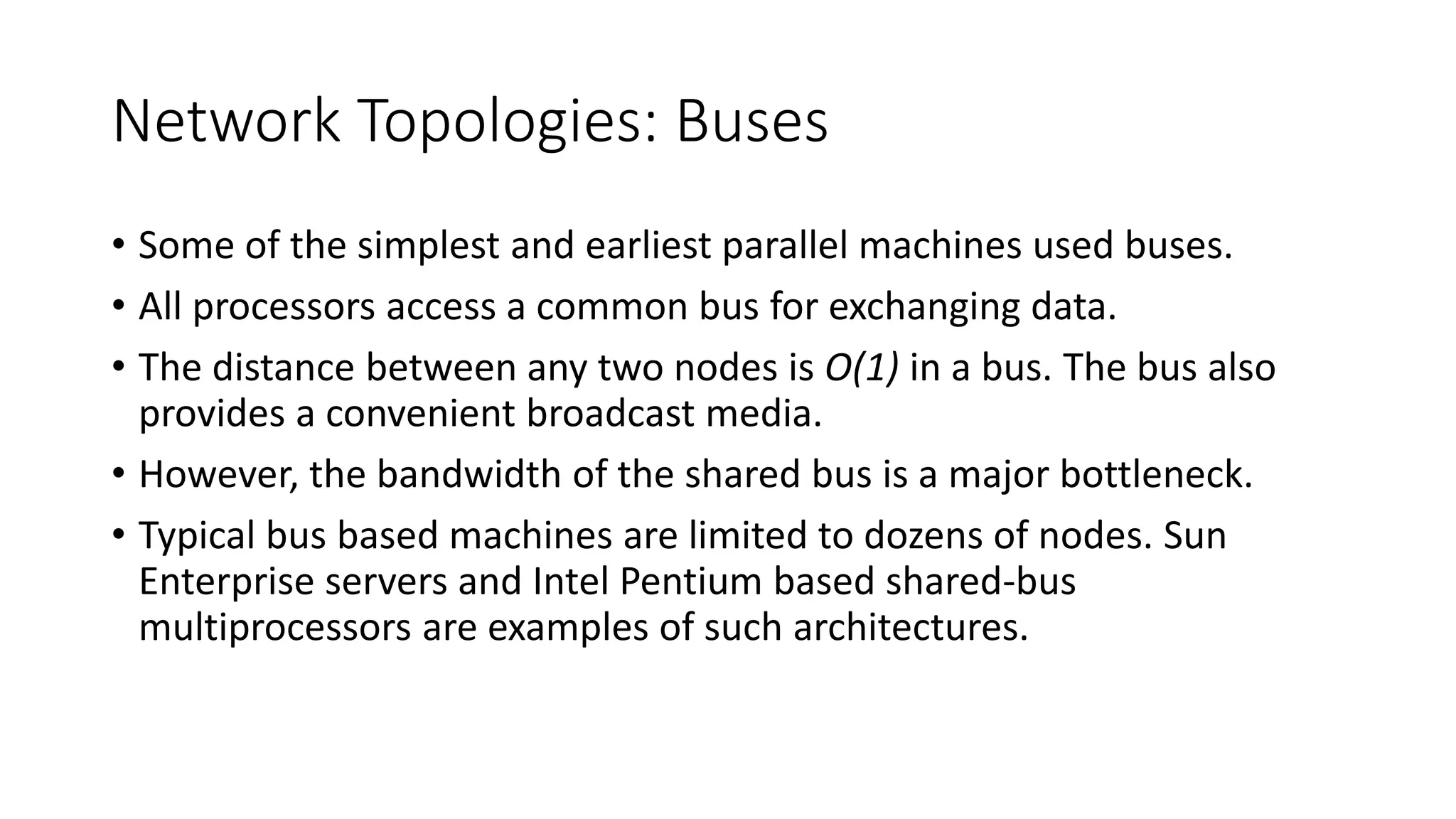 Network Topologies: Buses
• Some of the simplest and earliest parallel machines used buses.
• All processors access a common bus for exchanging data.
• The distance between any two nodes is O(1) in a bus. The bus also
provides a convenient broadcast media.
• However, the bandwidth of the shared bus is a major bottleneck.
• Typical bus based machines are limited to dozens of nodes. Sun
Enterprise servers and Intel Pentium based shared-bus
multiprocessors are examples of such architectures.
 