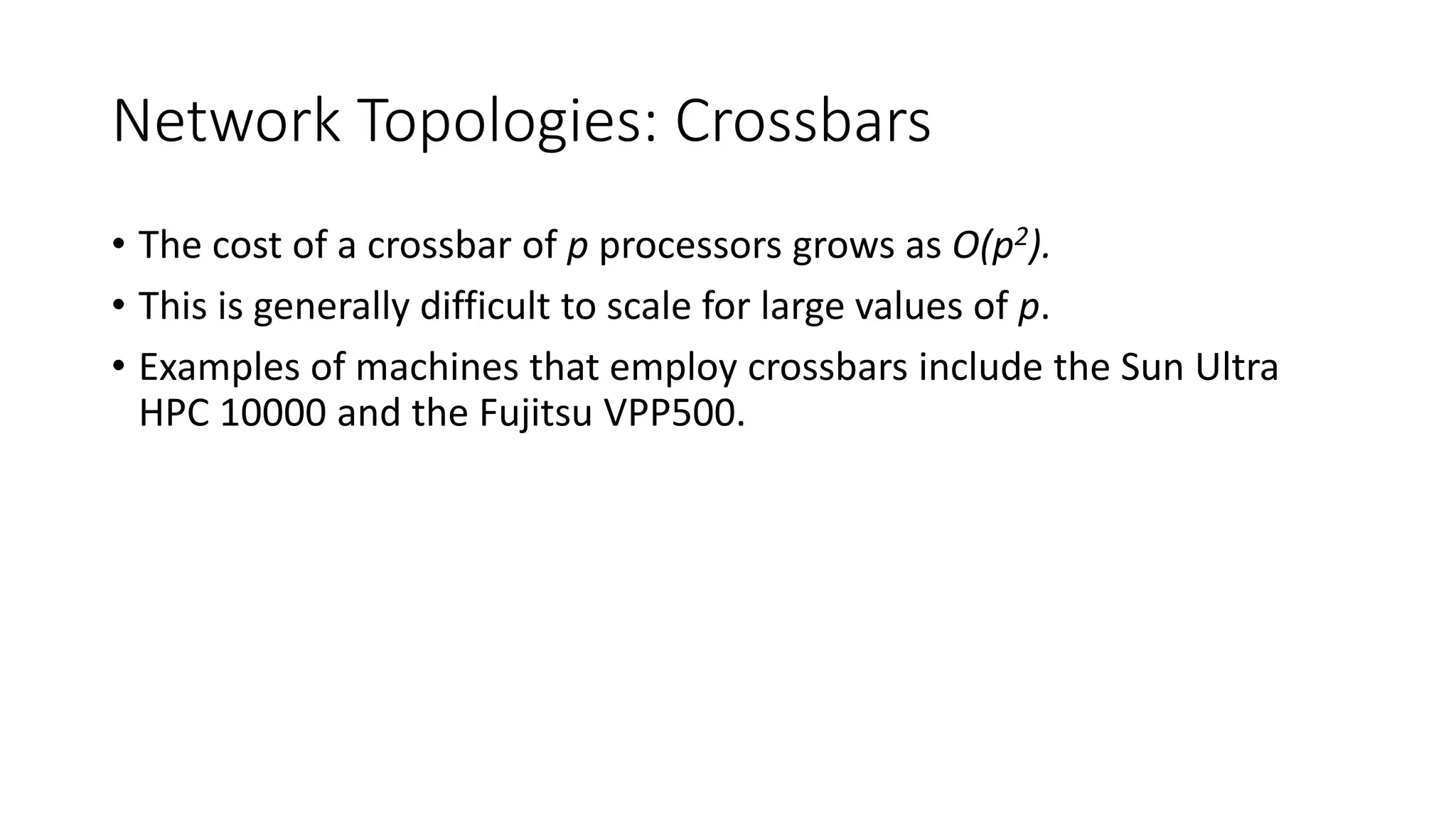 Network Topologies: Crossbars
• The cost of a crossbar of p processors grows as O(p2).
• This is generally difficult to scale for large values of p.
• Examples of machines that employ crossbars include the Sun Ultra
HPC 10000 and the Fujitsu VPP500.
 