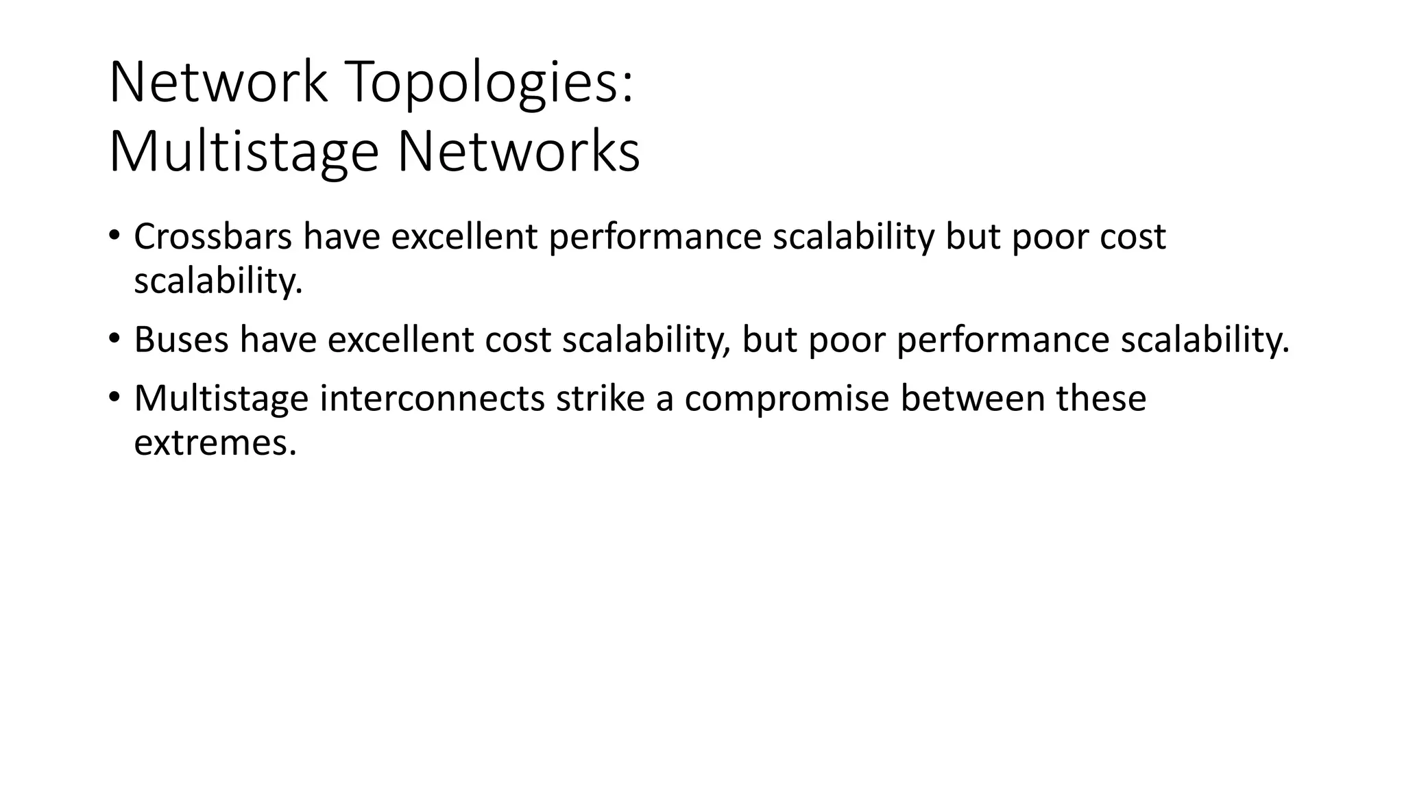 Network Topologies:
Multistage Networks
• Crossbars have excellent performance scalability but poor cost
scalability.
• Buses have excellent cost scalability, but poor performance scalability.
• Multistage interconnects strike a compromise between these
extremes.
 