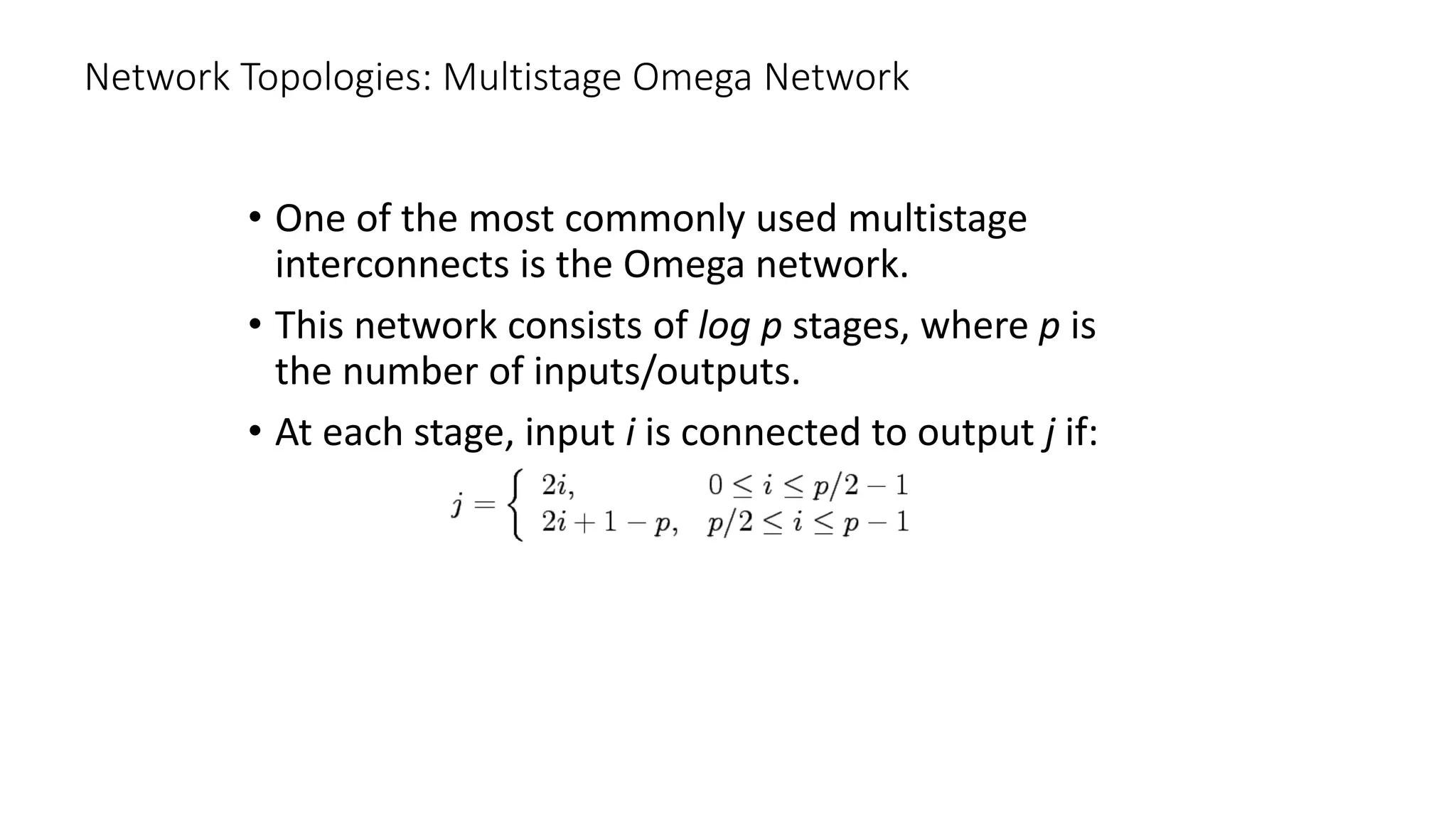 Network Topologies: Multistage Omega Network
• One of the most commonly used multistage
interconnects is the Omega network.
• This network consists of log p stages, where p is
the number of inputs/outputs.
• At each stage, input i is connected to output j if:
 