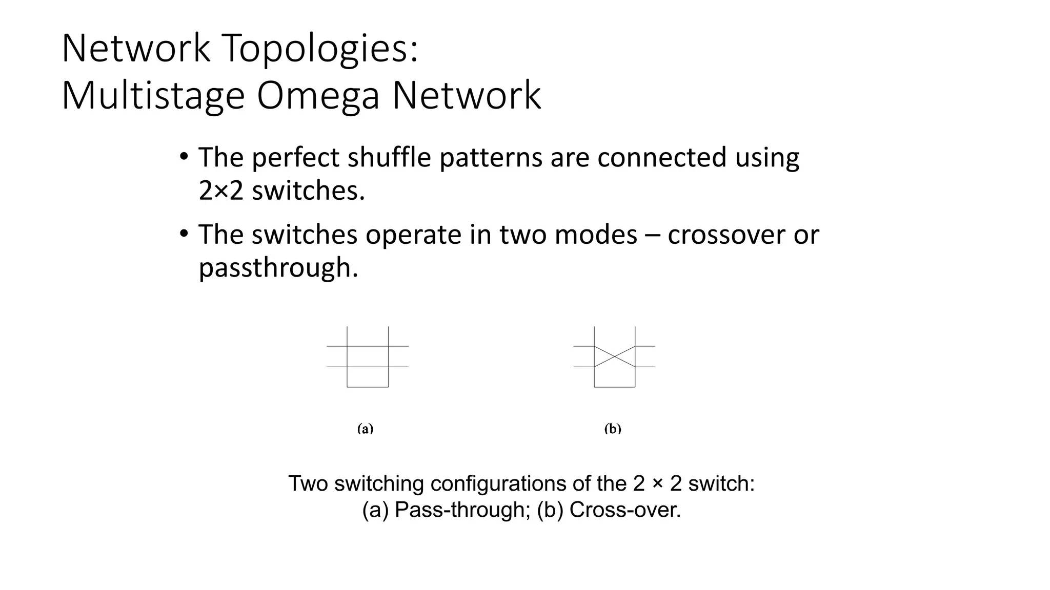 Network Topologies:
Multistage Omega Network
• The perfect shuffle patterns are connected using
2×2 switches.
• The switches operate in two modes – crossover or
passthrough.
Two switching configurations of the 2 × 2 switch:
(a) Pass-through; (b) Cross-over.
 