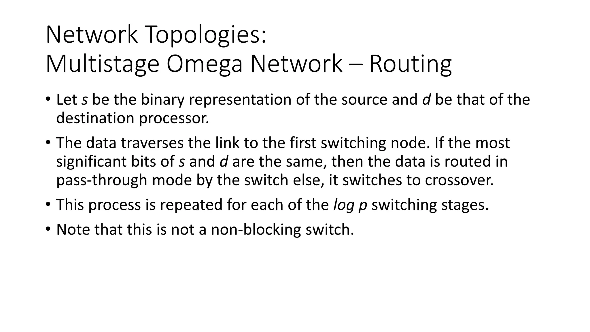 Network Topologies:
Multistage Omega Network – Routing
• Let s be the binary representation of the source and d be that of the
destination processor.
• The data traverses the link to the first switching node. If the most
significant bits of s and d are the same, then the data is routed in
pass-through mode by the switch else, it switches to crossover.
• This process is repeated for each of the log p switching stages.
• Note that this is not a non-blocking switch.
 