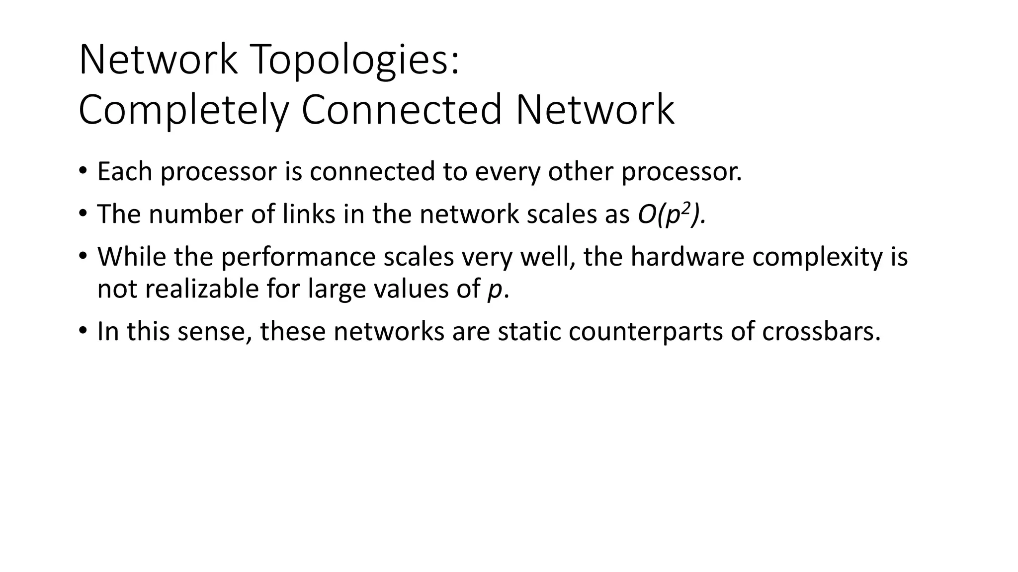 Network Topologies:
Completely Connected Network
• Each processor is connected to every other processor.
• The number of links in the network scales as O(p2).
• While the performance scales very well, the hardware complexity is
not realizable for large values of p.
• In this sense, these networks are static counterparts of crossbars.
 