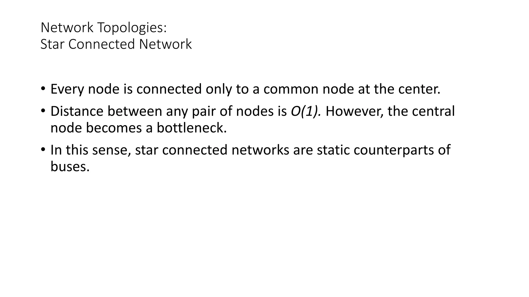 Network Topologies:
Star Connected Network
• Every node is connected only to a common node at the center.
• Distance between any pair of nodes is O(1). However, the central
node becomes a bottleneck.
• In this sense, star connected networks are static counterparts of
buses.
 