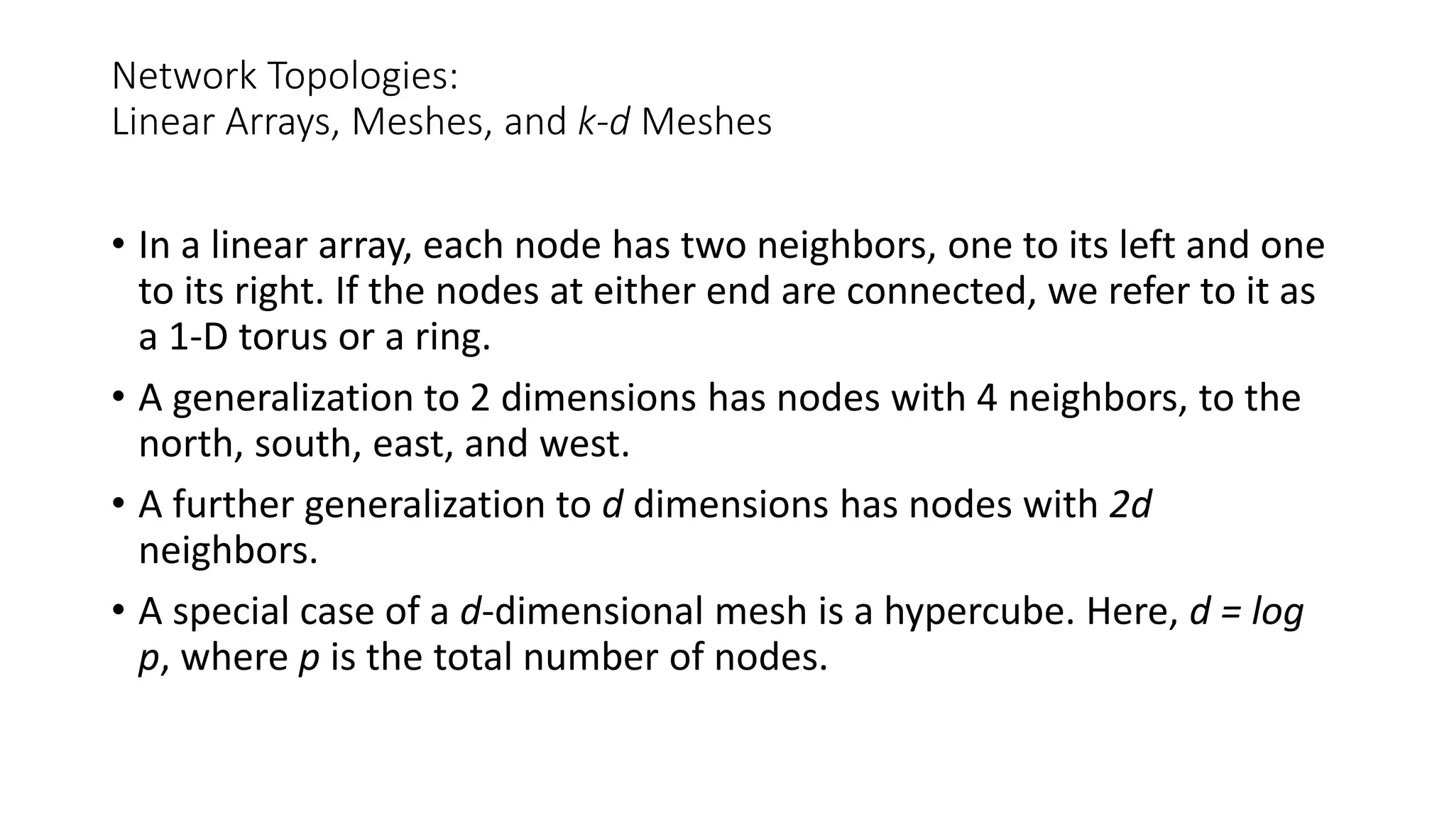 Network Topologies:
Linear Arrays, Meshes, and k-d Meshes
• In a linear array, each node has two neighbors, one to its left and one
to its right. If the nodes at either end are connected, we refer to it as
a 1-D torus or a ring.
• A generalization to 2 dimensions has nodes with 4 neighbors, to the
north, south, east, and west.
• A further generalization to d dimensions has nodes with 2d
neighbors.
• A special case of a d-dimensional mesh is a hypercube. Here, d = log
p, where p is the total number of nodes.
 