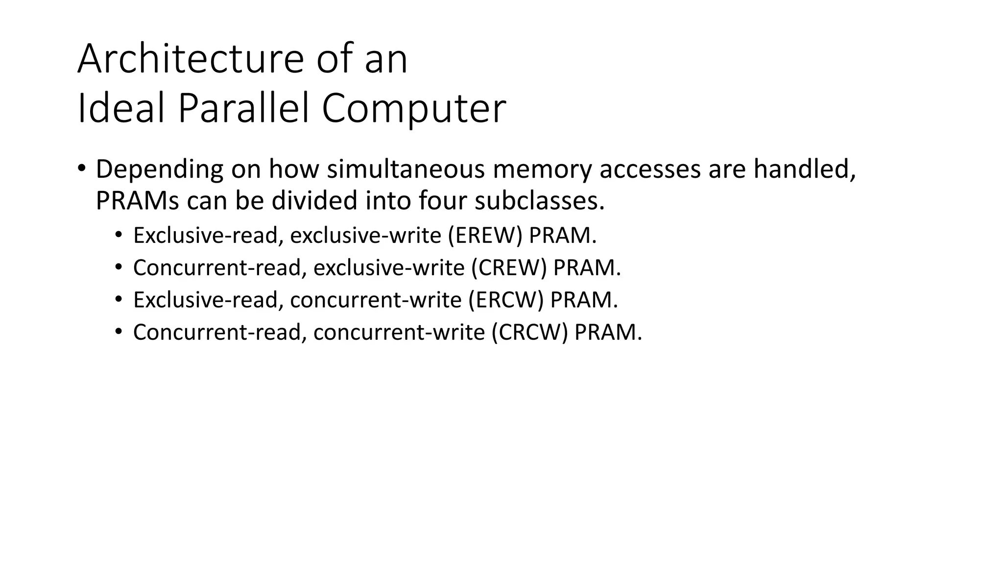 Architecture of an
Ideal Parallel Computer
• Depending on how simultaneous memory accesses are handled,
PRAMs can be divided into four subclasses.
• Exclusive-read, exclusive-write (EREW) PRAM.
• Concurrent-read, exclusive-write (CREW) PRAM.
• Exclusive-read, concurrent-write (ERCW) PRAM.
• Concurrent-read, concurrent-write (CRCW) PRAM.
 
