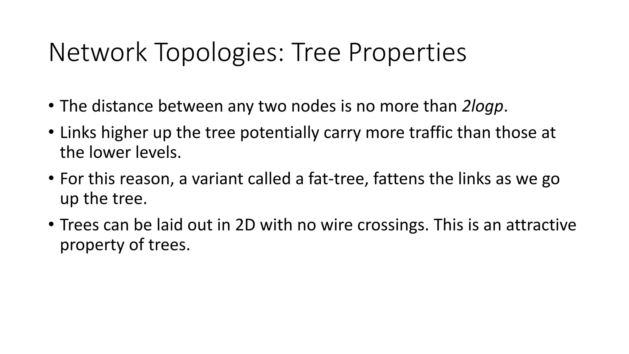 Network Topologies: Tree Properties
• The distance between any two nodes is no more than 2logp.
• Links higher up the tree potentially carry more traffic than those at
the lower levels.
• For this reason, a variant called a fat-tree, fattens the links as we go
up the tree.
• Trees can be laid out in 2D with no wire crossings. This is an attractive
property of trees.
 