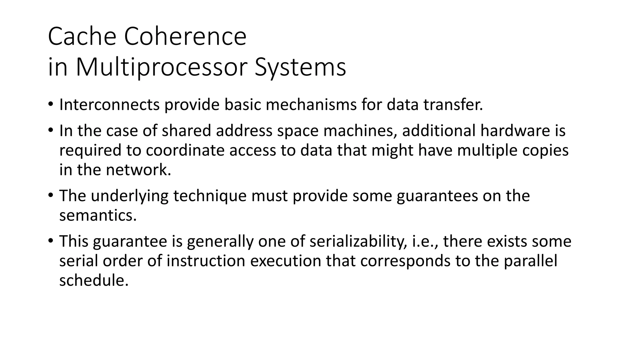 Cache Coherence
in Multiprocessor Systems
• Interconnects provide basic mechanisms for data transfer.
• In the case of shared address space machines, additional hardware is
required to coordinate access to data that might have multiple copies
in the network.
• The underlying technique must provide some guarantees on the
semantics.
• This guarantee is generally one of serializability, i.e., there exists some
serial order of instruction execution that corresponds to the parallel
schedule.
 
