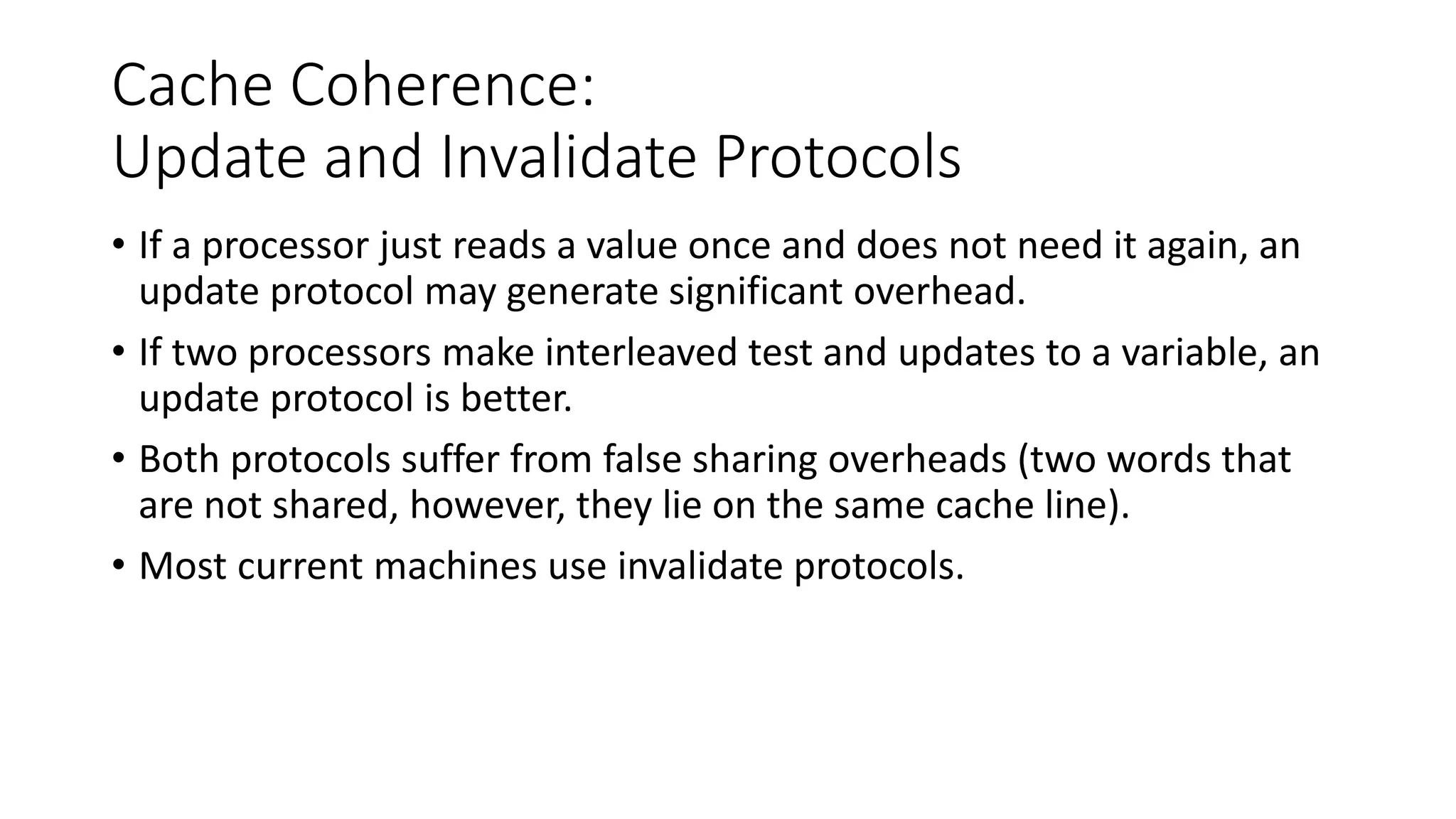 Cache Coherence:
Update and Invalidate Protocols
• If a processor just reads a value once and does not need it again, an
update protocol may generate significant overhead.
• If two processors make interleaved test and updates to a variable, an
update protocol is better.
• Both protocols suffer from false sharing overheads (two words that
are not shared, however, they lie on the same cache line).
• Most current machines use invalidate protocols.
 