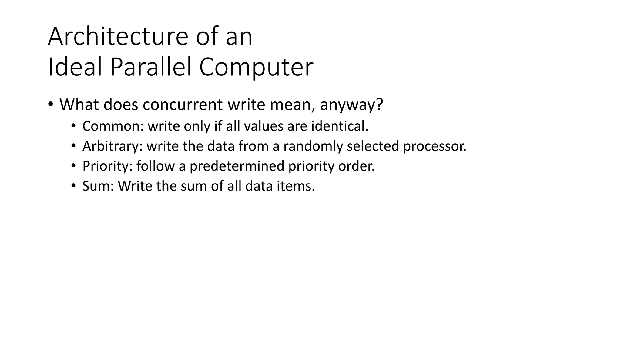 Architecture of an
Ideal Parallel Computer
• What does concurrent write mean, anyway?
• Common: write only if all values are identical.
• Arbitrary: write the data from a randomly selected processor.
• Priority: follow a predetermined priority order.
• Sum: Write the sum of all data items.
 