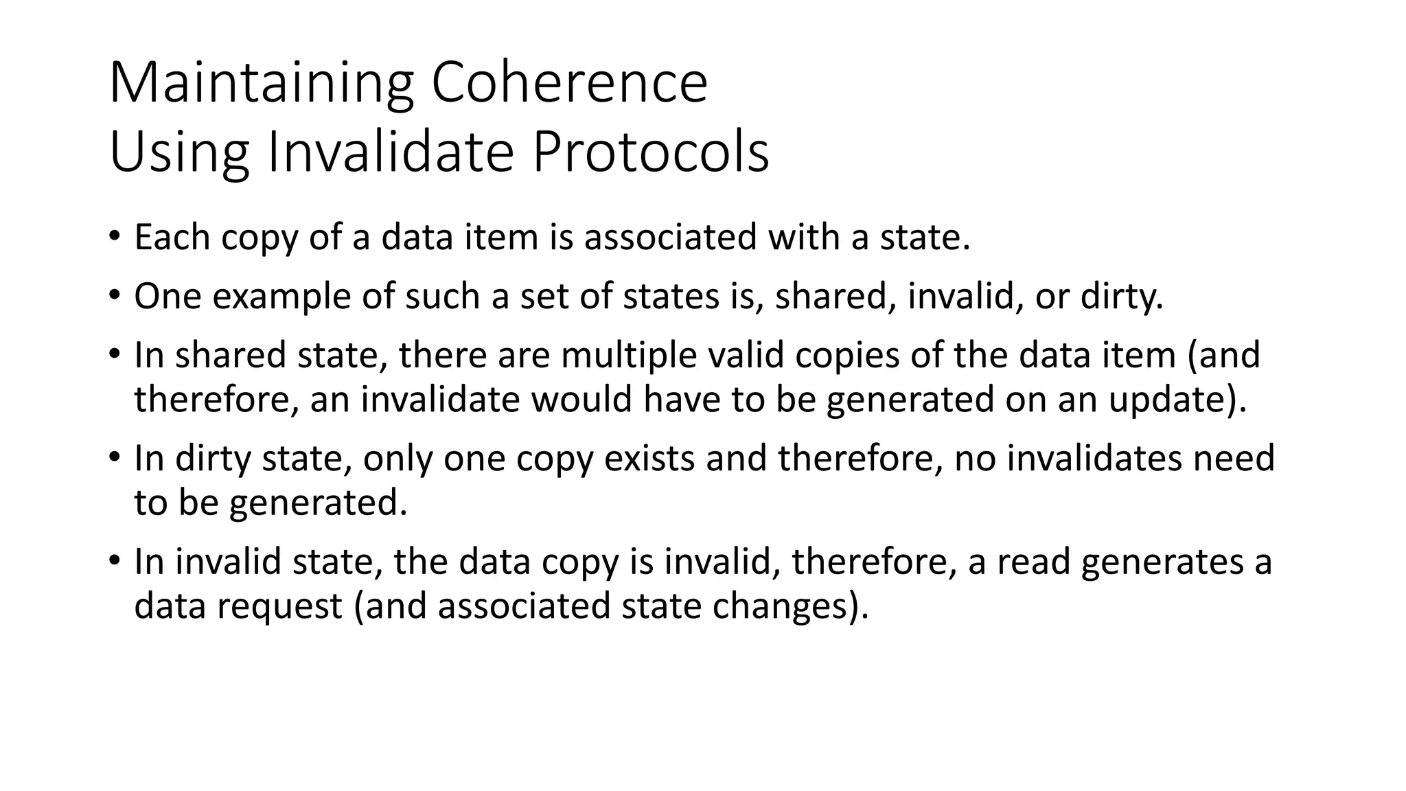 Maintaining Coherence
Using Invalidate Protocols
• Each copy of a data item is associated with a state.
• One example of such a set of states is, shared, invalid, or dirty.
• In shared state, there are multiple valid copies of the data item (and
therefore, an invalidate would have to be generated on an update).
• In dirty state, only one copy exists and therefore, no invalidates need
to be generated.
• In invalid state, the data copy is invalid, therefore, a read generates a
data request (and associated state changes).
 