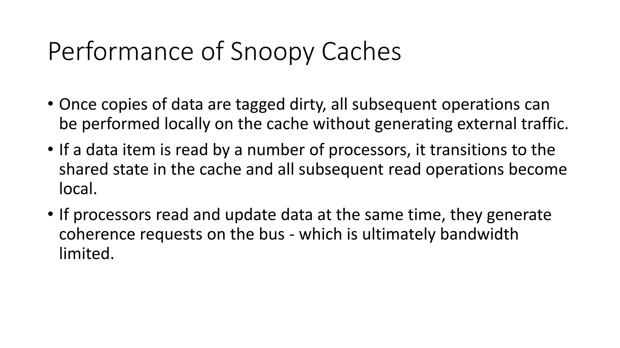 Performance of Snoopy Caches
• Once copies of data are tagged dirty, all subsequent operations can
be performed locally on the cache without generating external traffic.
• If a data item is read by a number of processors, it transitions to the
shared state in the cache and all subsequent read operations become
local.
• If processors read and update data at the same time, they generate
coherence requests on the bus - which is ultimately bandwidth
limited.
 